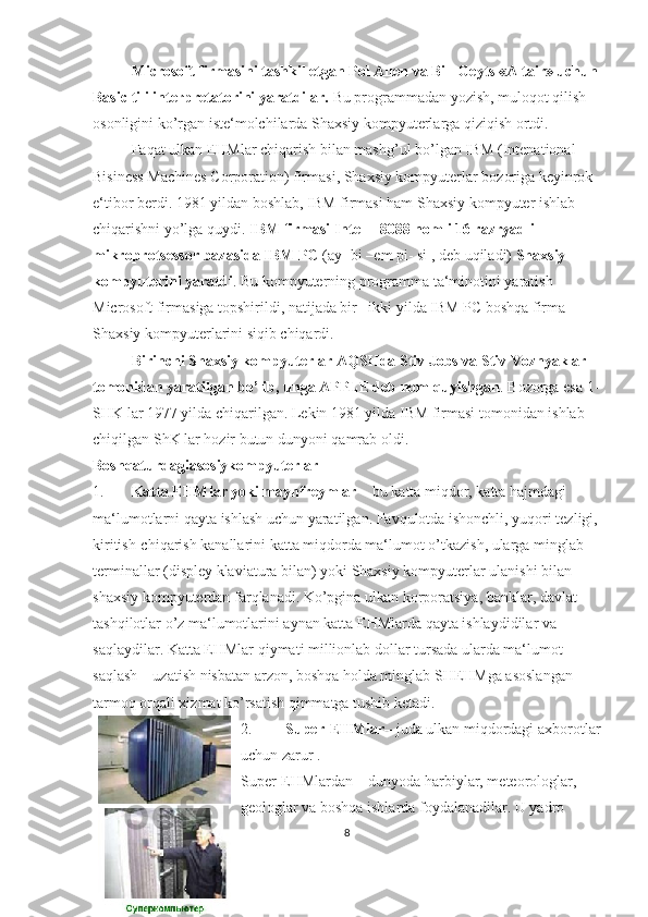 Microsoft firmasini tashkil etgan Pol Allen va Bill Geyts «Altair» uchun 
Basic tili interpretatorini yaratdilar.  Bu programmadan yozish, muloqot qilish 
osonligini ko’rgan iste‘molchilarda Shaxsiy kompyuterlarga qiziqish ortdi.
Faqat ulkan EHMlar chiqarish bilan mashg’ul bo’lgan IBM (Intenational 
Bisiness Machines Corporation) firmasi, Shaxsiy kompyuterlar bozoriga keyinrok 
e‘tibor berdi. 1981 yildan boshlab, IBM firmasi ham Shaxsiy kompyuter ishlab 
chiqarishni yo’lga quydi.  IBM firmasi Intel – 8088 nomli 16 razryadli 
mikroprotsessor bazasida IBM PC  (ay- bi –em pi- si , deb uqiladi)  Shaxsiy 
kompyuterini yaratdi . Bu kompyuterning programma ta‘minotini yaratish 
Microsoft firmasiga topshirildi, natijada bir– ikki yilda IBM PC boshqa firma 
Shaxsiy kompyuterlarini siqib chiqardi.
Birinchi Shaxsiy kompyuterlar AQSHda Stiv Jobs va Stiv Voznyaklar 
tomonidan yaratilgan bo’lib, unga APPLE deb nom quyishgan . Bozorga esa 1-
SHK lar 1977 yilda chiqarilgan. Lekin 1981 yilda IBM firmasi tomonidan ishlab 
chiqilgan ShK lar hozir butun dunyoni qamrab oldi.
Boshqaturdagiasosiykompyuterlar
1. Katta EHMlar yoki maynfreymlar  – bu katta miqdor, katta hajmdagi 
ma‘lumotlarni qayta ishlash uchun yaratilgan. Favqulotda ishonchli, yuqori tezligi, 
kiritish-chiqarish kanallarini katta miqdorda ma‘lumot o’tkazish, ularga minglab 
terminallar (displey klaviatura bilan) yoki Shaxsiy kompyuterlar ulanishi bilan 
shaxsiy kompyuterdan farqlanadi. Ko’pgina ulkan korporatsiya, banklar, davlat 
tashqilotlar o’z ma‘lumotlarini aynan katta EHMlarda qayta ishlaydidilar va 
saqlaydilar. Katta EHMlar qiymati millionlab dollar tursada ularda ma‘lumot 
saqlash – uzatish nisbatan arzon, boshqa holda minglab SHEHMga asoslangan 
tarmoq orqali xizmat ko’rsatish qimmatga tushib ketadi.
2. Super-EHMlar – juda ulkan miqdordagi axborotlar
uchun zarur .
Super-EHMlardan – dunyoda harbiylar, meteorologlar, 
geologlar va boshqa ishlarda foydalanadilar. U yadro  
8 