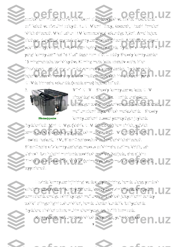 portlashlarni modellashtirish, ob-havoni oldindan aytish va boshqa masalalarda 
qo’l keladi va o’zpulini oqlaydi. Bu EHMlarni– Gray, Research, Hitachi firmalari 
ishlab chiqaradi. Misol uchun IBM korporatsiyasi sekundiga 3,9tril. Amal bajara 
oladigan, dunyodagi eng tezkor kompyuterni ishlab chiqardi. AQSh ma‘muriiyati 
vakillarini aytishicha bu mashinadan harbiy maqsadlarda foydalanish mumkin. Bu 
yangi kompyuter “Pacific Blue” degan nom oldi. U oddiy Shaxsiy kompyuterdan 
15 mingmarotaba tez ishlaydiva 80 ming marta katta operativ xotira bilan 
jihozlangan. Hattoki eng unumdor zamonaviy kompyuterdan  foydalanganda 
bajarish uchun bir necha oy talab qilinadigan murakkab hisoblashlarni yangi 
EHMda bir necha sekundda (soatda emas) bajarsa bo’ladi.
3. Mini-EHM  – Shaxsiy kompyuter va katta EHM 
o’rtasidagi salobatga ega. Horijda uncha katta 
bo’lmagan tashkilotlar, universitet, davlat idoralarida, 
ma‘lumotlarni qayta ishlash markazlarida – Shaxsiy 
kompyuterlarni quvvati yetmaydigan joylarda 
foydalaniladi. Mini-EHMga (kichik EHM deb ataladi) ham o’nlab, yo’zlab 
terminal yoki shaxsiy kompyuter ulash mumkin. Bu EHMlarni DEC, SUN, 
Hewlett-Packard, IBM, SilconGrapicsvaboshqafirmalarishlabchiqaradi. 
SilconGrapic so’z kompyuterlariga maxsus qo’shimcha qurilma kiritib, uch 
ulchovli fazo holatini monitorda tasvirlash mumkin. Natijada, chet el kino  
filmlaridagi   maxsus   effekt   holatlari (animatsiya   usuli) mazkur   kompyuterlarda  
tayyorlanadi.
Hozirda kompyuter injiniringi va dasturiy injiniring, hamda ularga yondosh 
sohalar mutaxassislari – kompyuterlarda, kompyuter tizimlarida va kompyuter 
tarmoqlarida amalga oshirilayotgan ma’lumotlarni ishlash jarayonlarini qanday 
tashkil qilinganligini tushunishlari, hamda ulardan kundalik faoliyatlarida 
foydalana olishlari tobora muhim ahamiyatga ega bo‘lib bormoqda. 
Kompyuterda ma’lumotlarni ishlash jarayonlari, ya’ni hisoblash 
9 