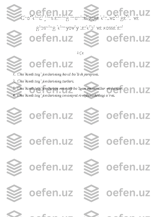 Cho’kindi jinslarning menirallarga kiruvchi galit  va
gipsning kimyoviy tarkibi va xossalari
Reja
1. Cho`kindi tog` jinslarining hosil bo`lish jarayoni.
2. Cho`kindi tog` jinslarining turlari.
3. Cho`kindi tog` jinslariga mansub bo`lgan menerallar va konlar.
4. Cho`kindi tog` jinslarining insoniyat rivojlanishidagi o`rni. 