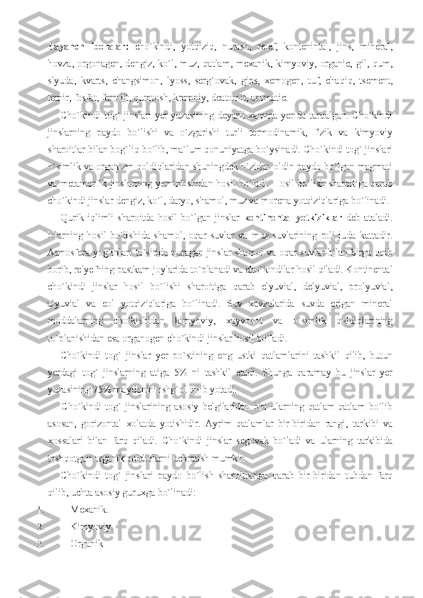 Tayanch   iboralar:   cho`kindi,   yotqiziq,   nurash,   relef,   kontenintal,   jins,   mineral,
hovza, orgonagen, dengiz, ko`l, muz, qatlam, mexanik, kimyoviy, organic,  gil, qum,
slyuda,   kvarts,   changsimon,   lyoss,   serg`ovak,   gips,   xemogen,   tuf,   chaqiq,   tsement,
temir, fosfat, ferrolit, qumtosh, kremniy, deatomit, aromatic.
Cho`kindi tog`  jinslari  yer yuzasining deyarli  xamma yerida tarqalgan. Cho`kindi
jinslarning   paydo   bo`lishi   va   o`zgarishi   turli   termodinamik,   fizik   va   kimyoviy
sharoitlar bilan bog`liq bo`lib, ma`lum qonuniyatga bo`ysinadi. Cho`kindi tog` jinslari
o`simlik va organizm qoldiqlaridan shuningdek o`zidan oldin paydo bo`lgan magmati
va metamorfik jinslarning yemirilishidan hosil bo`ladi. Hosil bo`lish sharoitiga qarab
cho`kindi jinslar dengiz, ko`l, daryo, shamol, muz va morena yotqiziqlariga bo`linadi.
Qurik   iqlimli   sharoitda   hosil   bo`lgan   jinslar   kontinental   yotkiziklar   deb   ataladi.
Ularning   hosil   bo`lishida   shamol,   oqar   suvlar   va   muz   suvlarining   roli   juda   kattadir.
Atmosfera yog`inlari ta`sirida nuragan jinslar shamol va oqar suvlar bilan birga oqib
borib, relyefning pastkam joylarida to`planadi va cho`kindilar hosil qiladi. Kontinental
cho`kindi   jinslar   hosil   bo`lishi   sharoitiga   qarab   elyuvial,   delyuvial,   prolyuvial,
alyuvial   va   eol   yotqiziqlariga   bo`linadi.   Suv   xavzalarida   suvda   erigan   mineral
moddalarning   cho`kishidan   kimyoviy,   xayvonot   va   o`simlik   qoldiqlarining
to`planishidan esa organogen cho`kindi jinslar hosil bo`ladi. 
Cho`kindi   tog`   jinslar   yer   po`stining   eng   ustki   qatlamlarini   tashkil   qilib,   butun
yerdagi   tog`   jinslarning   atiga   5%   ni   tashkil   etadi.   Shunga   qaramay   bu   jinslar   yer
yuzasining 75% maydonini ishg`ol qilib yotadi. 
    Cho`kindi   tog`   jinslarining   asosiy   belgilaridan   biri   ularning   qatlam-qatlam   bo`lib
asosan,   gorizontal   xolatda   yotishidir.   Ayrim   qatlamlar   bir-biridan   rangi,   tarkibi   va
xossalari   bilan   farq   qiladi.   Cho`kindi   jinslar   segovak   bo`ladi   va   ularning   tarkibida
toshqotgan organik qoldiqlarni uchratish mumkin. 
Cho`kindi   tog`   jinslari   paydo   bo`lish   sharoitlariga   qarab   bir-biridan   tubdan   farq
qilib, uchta asosiy guruxga bo`linadi: 
1.  Mexanik. 
2.  Kimyoviy.     
3.  Organik 