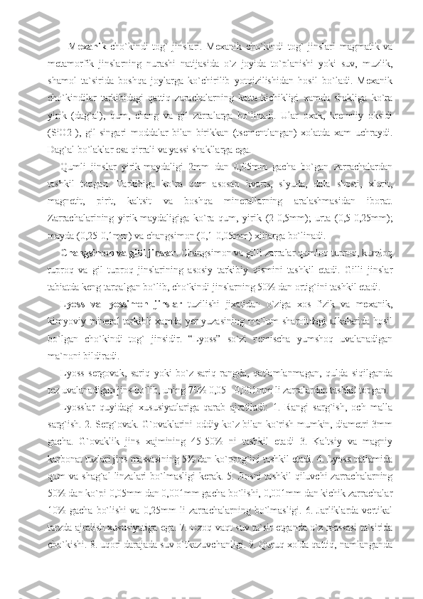     Mexanik   cho`kindi   tog`   jinslari.   Mexanik   cho`kindi   tog`   jinslari   magmatik   va
metamorfik   jinslarning   nurashi   natijasida   o`z   joyida   to`planishi   yoki   suv,   muzlik,
shamol   ta`sirida   boshqa   joylarga   ko`chirilib   yotqizilishidan   hosil   bo`ladi.   Mexanik
cho`kindilar   tarkibidagi   qattiq   zarachalarning   katta-kichikligi   xamda   shakliga   ko`ra
yirik   (dag`al),   qum,   chang   va   gil   zarralarga   bo`linadi.   Ular   oxak,   kremniy   oksidi
(SiO2   ),   gil   singari   moddalar   bilan   birikkan   (tsementlangan)   xolatda   xam   uchraydi.
Dag`al bo`laklar esa qirrali va yassi shakllarga ega. 
Qumli   jinslar   yirik-maydaligi   2mm   dan   0,05mm   gacha   bo`gan   zarrachalardan
tashkil   topgan.   Tarkibiga   ko`ra   qum   asosan   kvarts,   slyuda,   dala   shpsti,   xlorit,
magnetit,   pirit,   kaltsit   va   boshqa   minerallarning   aralashmasidan   iborat.
Zarrachalarining   yirik-maydaligiga   ko`ra   qum,   yirik   (2-0,5mm);   urta   (0,5-0,25mm);
mayda (0,25-0,1mm) va changsimon (0,1-0,05mm) xillarga bo`linadi. 
Changsimon va gilli jinslar . Changsimon va gilli zarralar qumloq tuproq, kumloq
tuproq   va   gil   tuproq   jinslarining   asosiy   tarkibiy   qismini   tashkil   etadi.   Gilli   jinslar
tabiatda keng tarqalgan bo`lib, cho`kindi jinslarning 50% dan ortig`ini tashkil etadi. 
Lyoss   va   lyossimon   jinslar   tuzilishi   jixatidan   o`ziga   xos   fizik   va   mexanik,
kimyoviy mineral tarkibli xamda yer yuzasining ma`lum sharoitdagi  ulkalarida hosil
bo`lgan   cho`kindi   tog`   jinsidir.   “Lyoss”   so`zi   nemischa   yumshoq   uvalanadigan
ma`noni bildiradi. 
Lyoss   sergovak,   sariq   yoki   bo`z-sariq   rangda,   qatlamlanmagan,   qulda   siqilganda
tez uvalanadigan jins bo`lib, uning 70% 0,05 - 0,001mm li zarralardan tashkil topgan.
Lyosslar   quyidagi   xususiyatlariga   qarab   ajratiladi:   1.   Rangi   sarg`ish,   och   malla
sarg`ish. 2. Serg`ovak. G`ovaklarini oddiy ko`z bilan ko`rish mumkin, diametri 3mm
gacha.   G`ovaklik   jins   xajmining   45-50%   ni   tashkil   etadi   3.   Kaltsiy   va   magniy
karbonat tuzlari jins massasining 5% dan ko`prog`ini tashkil etadi. 4. Lyoss qatlamida
qum  va  shag`al   linzalari   bo`lmasligi  kerak.  5. Jinsni   tashkil  qiluvchi   zarrachalarning
50% dan ko`pi 0,05mm dan 0,001mm gacha bo`lishi, 0,001mm dan kichik zarrachalar
10%   gacha   bo`lishi   va   0,25mm   li   zarrachalarning   bo`lmasligi.   6.  Jarliklarda   vertikal
tarzda ajralish xususiyatiga ega. 7. Uzoq vaqt suv ta`sir etganda o`z massasi ta`sirida
cho`kishi. 8. uqori darajada suv o`tkazuvchanligi. 9. Quruq xolda qattiq, namlanganda 