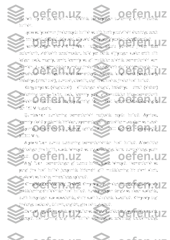 tez   ivib   loy   xoliga   kelishi.   10.   Tarkibida   tez   eriydigan   tuzlarning   ko`p   miqdorda
bo`lishi.
Lyoss va lyossimon jinslar paydo bo`lish va olib borib yotqizilishi sharoitiga qarab
eol, prolyuvial, elyuvial, delyuvial, allyuvial va flyuvio-glyatsial turlarga ajratiladi. 
Tsementlangan   cho`kindi   jinslar .   Tabiatda   chaqiq   yumshoq   jinslar   faqat
qatlamlanib,   zichlashib   tarqalmasdan,   balki   yer   ostida   siljiyotgan   suvlar   eritib   olib
kelgan   oxak,   magniy,   temir,   kremniy   va   gil   moddalar   ta`sirida   tsementlanishi   xam
mumkin. Bu xolda moddalar yumshoq jinslar oralariga kirib cho`kishi, natijasida jins
zarrachalarini   bir-biriga   biriktirib   tsementlaydi.   Natijada   konglomerat   (shagaltosh),
brekchiya (qirrali tosh), qumtosh, alevrolit, argillit va boshqa jinslar hosil bo`ladi.
Konglomyerat   (shag`altosh)   -   silliqlangan   shag`al,   brekchiya   -   qirrali   (sheben)
jinslarining   temir,   fosfor,   oxak,   kremniy   yoki   gilli   moddalar   bilan   tsementlanib
birikishidan   hosil   bo`ladi.   Xajmiy   og`irligi   1500   -   2900   kgG`m3.   Mustaxkamligi   5
dan 160 MPa gacha.
Qumtoshlar   qumlarning   tsementlanishi   natijasida   paydo   bo`ladi.   Ayniqsa,
kremniy oksidi yordamida birikkan, tsyementlangan qumtoshlar mustaxkam va nurash
jarayoniga   chidamli   bo`ladi.   Xajmiy   ogirligi   1800   -   2500   kgG`m3,   mustaxkamligi
5...200 MPa.
Alyevrolitlar   qumoq   tuproqning   tsementlanishidan   hosil   bo`ladi.   Alevrolitlar
jichlashgan   jins   bo`lib,   suvda   ivimaydi   va   o`z   xossalariga   ko`ra   qumtoshlarga   yaqin
turadi.
Argillitlar   -   tsementlangan   gil   tuproq   bo`lib,   suvda   ivimaydi.   Tsementlanish   va
yangi   jins   hosil   bo`lish   jarayonida   birlamchi   gilli   moddalarning   bir   qismi   xlorit,
muskovit va boshqa minerallarga aylanadi.
Kimyoviy cho`kindi tog` jinslari.   Kimyoviy tog` jinslari eritmalardagi kimyoviy
moddalarning cho`kishidan hosil bo`ladi. Bunday jarayon dengiz va okean suvlarida,
qurib   borayotgan   suv   xavzalarida,   sho`r   suvli   buloqlarda   kuzatiladi.   Kimyoviy   tog`
jinslariga oxaktosh, dolomit, angidrit, gips osh tuzi kiradi.
Oshtuzi  - qatlamlar xolida sho`r kullar va dengiz kultiklaridagi yotkiziklar orasida
uchraydi.   Osh   tuzining   rangi   hosil   bo`lish   sharoitiga   va   tarkibidagi   aralashmalarga 