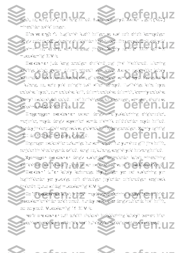 qarab,   oq,   sariq,   qizil,   havo   rang   bo`ladi.   Suvda   oson   eriydi.   Asosan   u   galit   (NaCl)
mineralidan tashkil topgan.
Gips   va   angidrit     bug`lanish   kuchli   bo`lgan   va   suvi   oqib   chiqib   ketmaydigan
dengiz qo`ltiqlarida tuzlarning cho`kishidan hosil bo`ladi. Gips mayda donli zich yoki
tolasimon   oq,   kulrang,   sariq   rangdagi   jinsdir.   Xajmiy   og`irligi   2200   kgG`m3.
mustaxkamligi 20MPa
Oxaktoshlar   juda   keng   tarqalgan   cho`kindi   tog`   jinsi   hisoblanadi.   Ularning
tarkibiga   kaltsit   qisman   dolomit   minerali   xam   kiradi.   Asosan   oxaktoshlar   kaltsiy
karbonatdan tarkib topsada kvarts, pirit, gil aralashmalari xam uchraydi. Shunga ko`ra
-   kulrang,   oq,   sariq   yoki   qo`ng`ir   tusli   xillari   uchraydi.   Tuzilishiga   ko`ra   loyqa
aralashsa loyqali, qum aralashsa ko`li, dolomit aralashsa dolomitli, kremniy aralashsa
kreniyli oxaktosh deb ataladi. Hosil bo`lishiga qarab organogen, xemogen, chaqiq va
aralashma oxaktoshlar bo`ladi.
Oroganogyen   oxaktoshlar   asosan   dengiz   mallyuskalarining   chig`anoqlari,
marjonlar,   mayda   dengiz   xayvonlari   xamda   o`simlik   qoldiqlaridan   paydo   bo`ladi.
Bunday jinslar tuzilishi serg`ovak va g`alvirak bo`lib, keng tarqalgan. Xajmiy og`irligi
1200 dan 3100 kgG`m3 gacha o`zgaradi.
Orgonagen   oxaktoshlar   turkumiga   bur   xam   kiradi.   Bur   yumshoq   gilli   jins   bo`lib,
panjalar bin ishqalanganda eziladi. Rangi oq, kulrang, sarg`ish yoki bo`zrang bo`ladi.
Xyemogyen   oxaktoshlar   dengiz   suvlaridagi   eritmalardan   kaltsit   mineralining
cho`kishidan hosil bo`ladi. Bularga asosan oxaktoshli tuf va oolitli oxaktoshlar kiradi. 
Oxaktoshli   tuflar   kaltsiy   karbonatga   boy   bo`lgan   yer   osti   suvlarining   yon
bag`irliklardan   yer   yuzasiga   oqib   chiqadigan   joylaridan   to`planadigan   serg`ovak
jinslardir. Quruq xoldagi mustaxkamligi 80MPa.
Oolitli oxaktoshlar   kaltsit minerali mayda zarachalarining kaltsiyli tsement  bilan
mustaxkamlanishidan tarkib topadi. Bunday oxaktoshlar dengiz tublarida hosil bo`lib,
qat-qat yotadi. Mustaxkamligi 16 -20 MPa.
haqiq   ohaktoshlar   turli   tarkibli   ohaktosh   bo`laklarining   kaltsiyli   tsement   bilan
mustahkamlanishidan hosil bo`lib, hosil bulishiga ko`ra ikkilamchi jins hisoblanadi. 