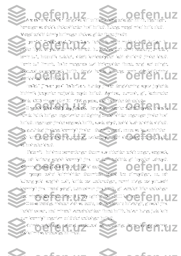 Aralash ohaktoshlar   dengiz va ko`l to`blarida keng tarkalgan bo`lib, organogen, 
hemeogen va chakik ohaktoshlardan hosil bo`ladi. bularga mergel misol bo`la oladi. 
Mergel tarkibi doimiy bo`lmagan ohak va gildan iborat jinsdir.
Tyemirli   jinslar   yoki   fyerrolitlar.   Tarkibida   temir   moddasi   ko`p   bo`lgan   bu
jinslar   loyqa-ko`ykalardan   hosil   bo`ladi.   bu   guruhga   turli   temir   rudalari,   jumladan,
temir   tufi,   botqoqlik   rudalari,   siderit   konkretsiyalari   kabi   cho`kindi   jinslar   kiradi.
Temir   tufi   limonit,   fosfor   marganets   tuzi   birikmasidan   iborat,   rangi   sari-qo`ngir,
teksturasi   asosan   govak   bo`lib,   dengiz   hamda   ko`llarga   temir   gidroksidlarining
cho`kishidan hosil bo`ladi. 
Fosfatli   jinslar   yoki   fosforitlar.   Bunday   jinslar   dengizlarning   sayoz   joylarida
biohimik   jarayonlar   natijasida   paydo   bo`ladi.   Ayniqsa,   qumtosh,   gil,   karbonatlar
ichida R2O5 ning miqdori 20 - 45% ga yetsa, ular fosforitlar deb ataladi.
Organik   (cho`kindi)   tog   jinslari.   Dengiz   va   okeanlar   tubida   hayvon,   o`simlik
hamda   halok   bo`lgan   organizmlar   qoldigining   to`planishidan   organogen   jinslar   hosil
bo`ladi. organogen jinslar sergovak bo`lib, suvda eriydi, tashki kuch ta`sirida siqiladi.
Bu guruhdagi jinslarga kremniyli jinslar - diatomit, trepel, opoqa va kaustobiolitlar -
tosh   ko`mir,   qo`ngir   ko`mir,   antrotsit,   ozokerit,   yonuvchi   slanetslar,   torf,   neft,   asfalt
va boshqalar kiradi. 
Diatomit  - bo`shroq tsementlangan diatom suv o`tlaridan tarkib topgan, sergovak,
oq,   och   ko`lrang   sargish   kremniyli   jins.   Har   doim   tarkibida   gil   loyqalari   uchraydi.
Kremniyning miqdori 80 -95 % ni tashkil etadi. 
Tryepyel   tashqi   ko`rinishidan   diatomitdan   uncha   farq   qilmaydigan,   oq,   och
kulrang   yoki   sarg`ish   tusli,   ko`lda   tez   uqalanadigan,   namni   o`ziga   tez   yo`tuvchi
kremniyli   jins.   Trepel   yengil,   tuproqsimon   jins   bo`lib,   gil   zarralari   bilan   aralashgan
opal mineralidan tarkib topgan. Hajmiy og`irligi 250 - 1000 kgG`m3 .
Opoka   trepelga nisbatan zich va qattiq, och hamda to`q bo`zrangli, g`ovakli jins.
Tarkibi  asosan,  opal   minerali   zarrachalaridaan  iborat  bo`lib, ba`zan  bunga  juda  ko`p
qum kremniyli organizm qoldiqlari aralashgan bo`ladi.
Ko`mir   tarkibidagi   uglerod   strukturasi   va   miqdoriga   ko`ra   ko`ngir   ko`mir,
toshko`mir va antratsitga bo`linadi.  