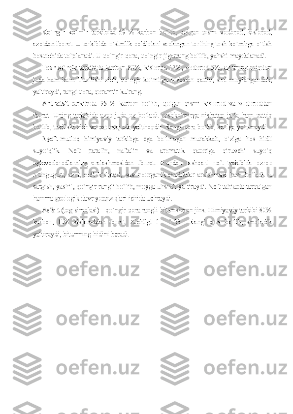 Ko`ngir   ko`mir   tarkibida   69   %   karbon   bo`lib,   qolgan   qismi   vodorod,   kislorod,
azotdan iborat. U tarkibida o`simlik qoldiqlari saqlangan torfning tosh ko`mirga o`tish
bosqichida to`planadi. U qo`ngir-qora, qo`ngir-jigarrang bo`lib, yahshi maydalanadi.
Toshko`mir   tarkibida karbon 80%, kislorod 13%, vodorod 5%, azotning miqdori
juda   ham   kam.   Tuzilishi   zich,   qo`ngir   ko`mirga   nisbatan   qattiq,   sirti   moylangandek,
yaltiraydi, rangi qora, qoramtir kulrang. 
Antratsit   tarkibida   95   %   karbon   bo`lib,   qolgan   qismi   kislorod   va   vodoroddan
iborat.   Uning   tarkibida   azot   juda   oz   bo`ladi.   toshko`mirga   nisbatan   juda   ham   qattiq
bo`lib, tuzilishi zich va qat-qat,juda yaltiroqdir. Rangi qora bo`lib, ko`lga yo`qmaydi.
Nyeft -mutloq   himiyaviy   tarkibga   ega   bo`lmagan   murakkab,   o`ziga   hos   hidli
suyo`qlik.   Neft   parafin,   naftalin   va   aromatik   qatoriga   qiruvchi   suyo`q
uglevodorodlarning   aralashmasidan   iborat.   Bundan   tashqari   neft   tarkibida   ozroq
oltingugurt,   azot,   neft   kislotasi,   suv   noorganik   moddalar   aralshmasi   ham   bo`ladi.   u
sargish, yashil, qo`ngir rangli bo`lib, moyga uhshab yaltiraydi. Neft tabiatda tarqalgan
hamma geologik davr yotqiziqlari ichida uchraydi.
Asfalt  (tog simolasi) - qo`ngir-qora rangli bitumsimon jins. Himiyaviy tarkibi 80%
karbon,   10%   kisloraddan   iborat.   Zichligi   1   -   1,23   .   Rangi   qora   bo`lib,   smoladik
yaltiraydi, bitumning hidini beradi.
                       