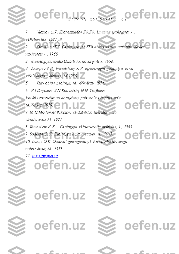 FOYDALANILGAN  ADABIYOTLAR
1. Islomov O.I., Shoraxmedov SH.SH. Umumiy geologiya  T.,
«Ukituvchi»  1971 yil.
2. Kuznetsov S.S. Geologiya ,UzSSR «Urta va oliy maktab», davlat
nashriyoti,T., 1960.
3.  «Geologiya lugati»UzSSR FA nashriyoti T.,1958.
4.  Ananyev V.P., Peredelskiy A.V. Injenernaya geologiya. Iz-vo
«Vo`sshaya   shkola», M-1980.
5. Kurs obhey geologii, M., «Nedra», 1976.
6.  V.I.Biryukov, S.N.Kulichixin, N.N. Trofimov
Poiski i razvedka mestorojdeniy polezno`x iskopayemo`x
M.,Nedra, 1979.
7. N..N.Maslov,M.F.Kotov. «Izdatelstvo literaturo` po
stroitelstvu» M.-1971.
8. Kuznetsov S. S.    Geologiya «Urta va oliy maktab», T., 1969.
9. Sodikov O. S. Geologiya lugati. «Fan»,  T., 1958.
10. Lange O.K. Osnovo` gidrogeologii. Izd-vo Moskovskogo
universiteta, M., 1958.
11.  www.ziyonet.uz 
