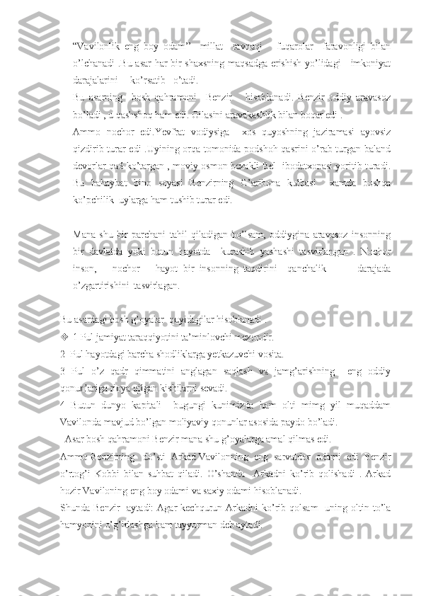 “Vavilonlik   eng   boy   odam’’-   millat     ravnaqi       fuqarolar     faravonligi   bilan
o’lchanadi  .Bu asar  har bir shaxsning maqsadga erishish yo’lidagi     imkoniyat
darajalarini     ko’rsatib   o’tadi.
Bu   asarning     bosh   qahramoni     Benzir       hisoblanadi.   Benzir   oddiy   aravasoz
bo’ladi , u qashshoq ham edi. Oilasini aravakashlik bilan boqar edi .
Ammo   nochor   edi.Yevfrat   vodiysiga     xos   quyoshning   jaziramasi   ayovsiz
qizdirib turar edi .Uyining orqa tomonida podshoh qasrini o’rab turgan baland
devorlar qad ko’targan , moviy osmon bezakli Bel   ibodatxonasi yoritib turadi.
Bu   bahaybat   bino   soyasi   Benzirning   G’aribona   kulbasi     xamda   boshqa
ko’pchilik  uylarga ham tushib turar edi.
Mana   shu   bir   parchani   tahil   qiladigan   bo’lsam,   oddiygina   aravasoz   insonning
bir   davlatda   yoki   butun   hayotda     kurashib   yashashi   tasvirlangan   .   Nochor
inson,       nochor       hayot   bir   insonning   taqdirini     qanchalik             darajada
o’zgartirishini  tasvirlagan. 
Bu asardagi bosh g’oyalar  quyidagilar hisoblanadi . 
 1 Pul jamiyat taraqqiyotini ta’minlovchi mezondir.
2  Pul hayotdagi barcha shodliklarga yetkazuvchi vosita.
3   Pul   o’z   qadr   qimmatini   anglagan   saqlash   va   jamg’arishning     eng   oddiy
qonunlariga rioya qilgan kishilarni sevadi.
4   Butun   dunyo   kapitali     bugungi   kunimizda   ham   olti   mimg   yil   muqaddam
Vavilonda mavjud bo’lgan moliyaviy qonunlar asosida paydo bo’ladi.
  Asar bosh qahramoni Benzir mana shu g’oyalarga amal qilmas edi.
Ammo Benzirning   do’sti  Arkad Vavilonning  eng  sarvatdor  odami  edi  Benzir
o’rtog’i   Kobbi   bilan   suhbat   qiladi.   O’shanda     Arkadni   ko’rib   qolishadi   .   Arkad
hozir Vaviloning eng boy odami va saxiy odami hisoblanadi. 
Shunda Benzir     aytadi:  Agar  kechqurun  Arkadni  ko’rib  qolsam    uning  oltin  to’la
hamyonini o’g’irlashga ham tayyorman deb aytadi. 