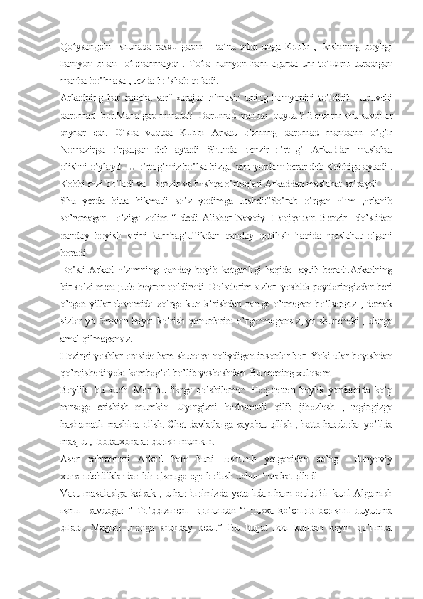 Qo’ysangchi     shunaqa   rasvo   gapni   –   ta’na   qildi   unga   Kobbi   ,   -kishining   boyligi
hamyon   bilan     o’lchanmaydi   .   To’la   hamyon   ham   agarda   uni   to’ldirib   turadigan
manba bo’lmasa , tezda bo’shab qoladi.
Arkadning   har   qancha   sarf   xarajat   qilmasin   uning   hamyonini   to’ldirib     turuvchi
daromad  bor.Mana gap nimada?  Daromad manbai  qayda ? Benzirni shu savollar
qiynar   edi.   O’sha   vaqtda   Kobbi   Arkad   o’zining   daromad   manbaini   o’g’li
Nomazirga   o’rgatgan   deb   aytadi.   Shunda   Benzir   o’rtog’I   Arkaddan   maslahat
olishni o’ylaydi. U o’rtog’miz bo’lsa bizga ham yordam berar deb Kobbiga aytadi .
Kobbi rozi bo’ladi va   Benzir va boshqa o’rtoqlari Arkaddan maslahat so’raydi.
Shu   yerda   bitta   hikmatli   so’z   yodimga   tushdi:”So’rab   o’rgan   olim   ,orlanib
so’ramagan     o’ziga   zolim   “   dedi   Alisher   Navoiy.   Haqiqattan   Benzir     do’stidan
qanday   boyish   sirini   kambag’allikdan   qanday   qutilish   haqida   maslahat   olgani
boradi. 
Do’sti   Arkad   o’zimning   qanday   boyib   ketganligi   haqida     aytib   beradi.Arkadning
bir so’zi meni juda hayron qoldiradi. Do’stlarim sizlar  yoshlik paytlaringizdan beri
o’tgan   yillar   davomida   zo’rga   kun  k’rishdan   nariga   o’tmagan   bo’lsangiz   ,  demak
sizlar yo farovon hayot ko’rish qonunlarini o’rganmagansiz, yo shunchaki , ularga
amal qilmagansiz.
Hozirgi yoshlar orasida ham shunaqa noliydigan insonlar bor. Yoki ular boyishdan
qo’rqishadi yoki kambag’al bo’lib yashashdan. Bu mening xulosam .
Boylik-   bu   kuch.   Men   bu   fikrga   qo’shilaman.   Haqiqattan   boylik   yordamida   ko’p
narsaga   erishish   mumkin.   Uyingizni   hashamatli   qilib   jihozlash   ,   tagingizga
hashamatli mashina olish. Chet davlatlarga sayohat qilish , hatto haqdorlar yo’lida
masjid , ibodatxonalar qurish mumkin.
Asar   qahramoni   Arkad   ham   buni   tushunib   yetganidan   so’ng     dunyoviy
xursandchiliklardan bir qismiga ega bo’lish uchun harakat qiladi. 
Vaqt  masalasiga  kelsak  , u har  birimizda yetarlidan ham  ortiq.Bir  kuni  Algamish
ismli     savdogar   “   To’qqizinchi     qonundan   ‘’   nusxa   ko’chirib   berishni   buyurtma
qiladi.   Magistr   menga   shunday   dedi:”   Bu   hujjat   ikki   kundan   keyin   qo’limda 