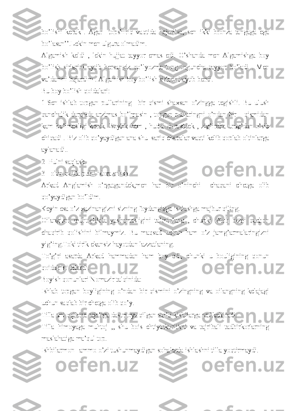 bo’lishi   kerak   .   Agar     topshiriq   vaqtida   bajarilsa,   sen   ikki   bronza   tangaga   ega
bo’lasan’’.Lekin men ulgura olmadim. 
Algamish   keldi   ,   lekin   hujjat   tayyor   emas   edi.   O’shanda   men   Algamishga   boy
bo’lish   sirlarini   aytib   bersangiz   qo’lyozma   tong   otguncha   tayyor   bo’ladi   .   Men
va’damni bajardim . Algamish boy bo’lish sirlarini aytib berdi.
Bu boy bo’lish qoidalari:
1-Sen   ishlab   topgan   pullarining     bir   qismi   shaxsan   o’zingga   tegishli.   Bu   ulush
qanchalik   darajada   arzimas   bo’lmasin   ,   topgan   pullaringni   o’ndan   bir       qismidan
kam   bo’lmasligi   kerak.   Boylik   ham   ,   huddi   daraxtdek   ,   zig’ircha   urug’dan   o’sib
chiqadi . Biz olib qo’yaydigan ana shu  sariq chaqalar vaqti kelib qoplab oltinlarga
aylanadi..
2- Pulni saqlash.
3-  oltin qoida pulni idora qilish.
Arkad   Anglamish   o’rgatgandek,men   har   bir   o’ninchi     chaqani   chetga   olib
qo’yaydigan bo’ldim.
Keyin esa o’z xazinangizni sizning foydangizga ishlashga majbur qiling.
Oilangizni   muhtojlikda   yashamasligini   ta’minlang   ,   chunki   olloh   bizni   qachon
chaqirib   qolishini   bilmaymiz.   Bu   maqsad   uchun   ham   o’z   jamg’armalaringizni
yig’ing.Toki tirik ekansiz hayotdan lazzatlaning.
To’g’ri   asarda   Arkad   hammadan   ham   boy   edi,   chunki   u   bouligining   qonun
qoidalrini bilardi. 
Boyish qonunlari Nomazir talqinida:
Ishlab   topgan   boyligining   o’ndan   bir   qismini   o’zingning   va   oilangning   kelajagi
uchun saqlab bir chetga olib qo’y.
Tilla uni oqilona rejalrga dastmoya qilgan aqilli kishilarga naf keltiradi. 
Tilla   himoyaga   muhtoj   ,,   shu   bois   ehtiyotkorlikni   va   tajribali   tadbirkorlarning
maslahatiga ma’qul top.
Ishbilarmon –ammo o’zi tushunmaydigan sohalarda ishlashni tilla yoqtirmaydi.  