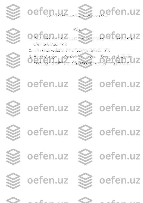 Uzoq Sharq paleolit va mezolit davrida
 
Reja
1. Uzoq Sharq xududining paleolit va mezolit davri madaniyatlarining
arxeologik o‘rganilishi.
2. Uzoq sharq xududidida insoniyatning paydo bo‘lishi.
3. Mikroindustriya   an’analarining   Uzoq   Sharq   xududlaridan
Yevroosiyo qit’asining g‘arbiga tarqalishi xaqidagi ilmiy gipoteza. 