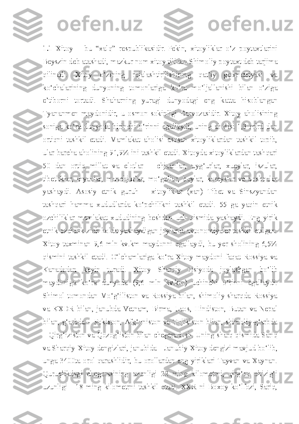  
1.1   Xitoy   –   bu   “xalq”   respublikasidir.   Pekin,   xitoyliklar   o‘z   poytaxtlarini
Beyszin deb atashadi, mazkur nom xitoy tilidan Shimoliy poytaxt deb tarjima
qilinadi.   Xitoy   o‘zining   rejalashtirilishining   qat’iy   geometriyasi   va
ko‘chalarining   dunyoning   tomonlariga   ko‘ra   mo‘ljallanishi   bilan   o‘ziga
e’tiborni   tortadi.   Shaharning   yuragi   dunyodagi   eng   katta   hisoblangan
Tyananmen   maydonidir,   u   osmon   sokinligi   Darvozasidir.   Xitoy   aholisining
soniga   ko‘ra   dunyoda   birinchi   o‘rinni   egallaydi,   uning   aholisi   1,3   mlrd   dan
ortiqni   tashkil   etadi.   Mamlakat   aholisi   asosan   xitoyliklardan   tashkil   topib,
ular barcha aholining 91,9% ini tashkil etadi. Xitoyda xitoyliklardan tashqari
50   dan   ortiq   millat   va   elotlar   –   chjuanlar,   uyg‘urlar,   xueylar,   iszular,
tibetliklar,   myaolar,   manchjurlar,   mo‘gullar,   buylar,   koreyslar   va   boshqalar
yashaydi.   Asosiy   etnik   guruh   –   xitoyliklar   (xan)   Tibet   va   Sinszyandan
tashqari   hamma   xududlarda   ko‘pchilikni   tashkil   etadi.   55   ga   yaqin   etnik
ozchiliklar   mamlakat   xududining   beshdan   uch   qismida   yashaydi.   Eng   yirik
etnik ozchilik zich holda yashaydigan joylarda avtonomiyalar tashkil etilgan.
Xitoy   taxminan   9,6   mln   kv.km   maydonni   egallaydi,   bu   yer   sholining   6,5%
qismini   tashkil   etadi.   O‘lchamlariga   ko‘ra   Xitoy   maydoni   faqat   Rossiya   va
Kanadadan   keyin   turadi.   Xitoy   Sharqiy   Osiyoda   joylashgan   bo‘lib
maydoniga   ko‘ra   dunyoda   (9,6   mln   kv.km)   uchinchi   o‘rinni   egallaydi.
Shimol   tomondan   Mo‘g‘iliston   va   Rossiya   bilan,   shimoliy-sharqda   Rossiya
va   KXDR   bilan,   janubda   Vetnam,   Birma,   Laos,   Hindiston,   Butan   va   Nepal
bilan, g‘arbda – Pokiston, Afg‘oniston va Tojikiston bilan, shimoliy-g‘arbda
– Qirg‘iziston va Qozog‘iston bilan chegaradosh. Uning sharq qismida Sariq
va Sharqiy-Xitoy dengizlari, janubida – Janubiy-Xitoy dengizi mavjud bo‘lib,
unga 3400ta orol qarashlidir, bu orollardan eng yiriklari Tayvan va Xaynan.
Quruqlikdagi   chegarasining   uzunligi   22   ming   kilometrni,   qirg‘oq   chizig‘i
uzunligi   -   18   ming   kilometrni   tashkil   etadi.   XXR   ni   Boxoy   ko‘lfozi,   Sariq, 