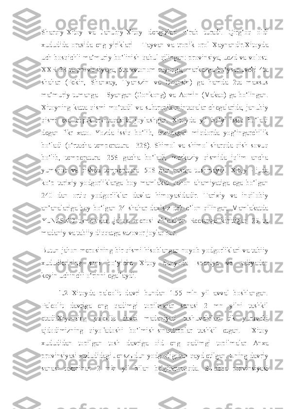 Sharqiy-Xitoy   va   Janubiy-Xitoy   dengizlari   o‘rab   turadi.   Qirg‘oq   oldi
xududida   orasida   eng   yiriklari   –   Tayvan   va   tropik   orol   Xaynandir.Xitoyda
uch bosqichli ma’muriy bo‘linish qabul qilingan: provinsiya, uezd va volost.
XXR   23  ta  provinsiyaga,  5ta  avtonom  rayonga,  markazga  bo‘ysunuvchi  4ta
shahar   (Pekin,   Shanxay,   Tyanszin   va   Chunsin)   ga   hamda   2ta   maxsus
ma’muriy   tumanga   –   Syangan   (Gonkong)   va   Aomin   (Makao)   ga   bo‘lingan.
Xitoyning katta qismi mo‘tadil va subtropik mintaqalar chegalarida, janubiy
qismi   esa   tropik   mintaqasida   joylashgan.   Xitoyda   yil   bo‘yi   issiq   bo‘ladi
degan   fikr   xato.   Yozda   issiq   bo‘lib,   arzimagan   miqdorda   yog‘ingarchilik
bo‘ladi   (o‘rtacha   temperatura   +32S).   Shimol   va   shimol-sharqda   qish   sovuq
bo‘lib,   temperatura   -25S   gacha   bo‘ladi,   markaziy   qismida   iqlim   ancha
yumshoq   va   qishda   temperatura   -50S   dan   pastga   tushmaydi.   Xitoy   –   juda
ko‘p   tarixiy   yodgorliklarga   boy   mamlakat.   Jahon   ahamiyatiga   ega   bo‘lgan
240   dan   ortiq   yodgorliklar   davlat   himoyasidadir.   Tarixiy   va   inqilobiy
an’analariga  boy   bo‘lgan   24  shahar   daxlsiz  deb  e’lon  qilingan.   Mamlakatda
YuNESKO   tomonidan   jahon   merosi   ob’ektlari   Reestriga   kiritilgan   29   ta
madaniy va tabiiy diqqatga sazovor joylar bor.  
Butun jahon merosining bir qismi hisoblangan noyob yodgorliklari va tabiiy
xududlarining   soni   bo‘yicha   Xitoy   dunyoda   Ispaniya   va   Italiyadan
keyin   uchinchi o‘rinni egallaydi.
1.2   Xitoyda   paleolit   davri   bundan   1.55   mln   yil   avval   boshlangan.
Paleolit   davriga   eng   qadimgi   topilmalar   sanasi   2   mn   yilni   tashkil
etadi.Xiytoning   paleolit   davri   madaniyati   tashuvchilari   tik   yuruvchi
ajdodimizning   qiyofadoshi   bo‘lmish-sinantroplar   tashkil   etgan.     Xitoy
xududidan   topilgan   tosh   davriga   oid   eng   qadimgi   topilmalar   Anxa
provinsiyasi xududidagi Jenszыdun yodgorligidan qayd etilgan. Uning davriy
sanasi   taxminan   2   mln   yil   bilan   belgilanmoqda.   Sыchua   provinsiyasi 