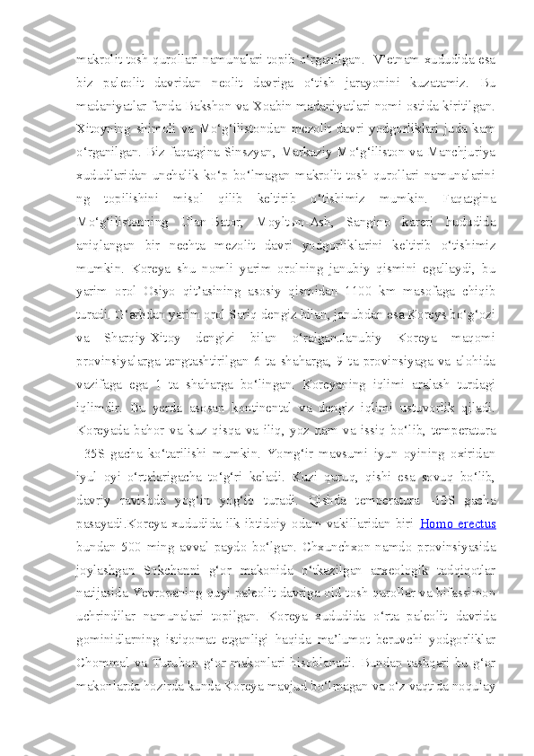 makrolit tosh qurollari namunalari topib o‘rganilgan.   V’etnam xududida esa
biz   paleolit   davridan   neolit   davriga   o‘tish   jarayonini   kuzatamiz.   Bu
madaniyatlar fanda Bakshon va Xoabin madaniyatlari nomi ostida kiritilgan.
Xitoyning   shimoli   va   Mo‘g‘ilistondan   mezolit   davri   yodgorliklari   juda   kam
o‘rganilgan. Biz faqatgina Sinszyan, Markaziy Mo‘g‘iliston va Manchjuriya
xududlaridan   unchalik   ko‘p   bo‘lmagan   makrolit   tosh   qurollari   namunalarini
ng   topilishini   misol   qilib   keltirib   o‘tishimiz   mumkin.   Faqatgina
Mo‘g‘ilistonning   Ulan-Bator,   Moyltыn-Ash,   Sangino   kareri   hududida
aniqlangan   bir   nechta   mezolit   davri   yodgorliklarini   keltirib   o‘tishimiz
mumkin.   Koreya   shu   nomli   yarim   orolning   janubiy   qismini   egallaydi,   bu
yarim   orol   Osiyo   qit’asining   asosiy   qismidan   1100   km   masofaga   chiqib
turadi. G‘arbdan yarim orol Sariq dengiz bilan, janubdan esa Koreys bo‘g‘ozi
va   Sharqiy-Xitoy   dengizi   bilan   o‘ralgan.Janubiy   Koreya   maqomi
provinsiyalarga   tengtashtirilgan   6   ta   shaharga,   9   ta   provinsiyaga   va   alohida
vazifaga   ega   1   ta   shaharga   bo‘lingan.   Koreyaning   iqlimi   aralash   turdagi
iqlimdir.   Bu   yerda   asosan   kontinental   va   dengiz   iqlimi   ustuvorlik   qiladi.
Koreyada   bahor   va   kuz   qisqa   va   iliq,   yoz   nam   va   issiq   bo‘lib,   temperatura
+35S   gacha   ko‘tarilishi   mumkin.   Yomg‘ir   mavsumi   iyun   oyining   oxiridan
iyul   oyi   o‘rtalarigacha   to‘g‘ri   keladi.   Kuzi   quruq,   qishi   esa   sovuq   bo‘lib,
davriy   ravishda   yog‘in   yog‘ib   turadi.   Qishda   temperatura   -10S   gacha
pasayadi. Koreya   xududida   ilk   ibtidoiy   odam   vakillaridan   biri   Homo   erectus
bundan   500   ming   avval   paydo   bo‘lgan.   Chxunchxon-namdo   provinsiyasida
joylashgan   Sokchanni   g‘or   makonida   o‘tkazilgan   arxeologik   tadqiqotlar
natijasida Yevropaning quyi paleolit davriga oid tosh qurollar va bifassimon
uchrindilar   namunalari   topilgan.   Koreya   xududida   o‘rta   paleolit   davrida
gominidlarning   istiqomat   etganligi   haqida   ma’lumot   beruvchi   yodgorliklar
Chommal   va   Turubon   g‘or   makonlari   hisoblanadi.   Bundan   tashqari   bu   g‘or
makonlarda hozirda kunda Koreya mavjud bo‘lmagan va o‘z vaqtida noqulay 