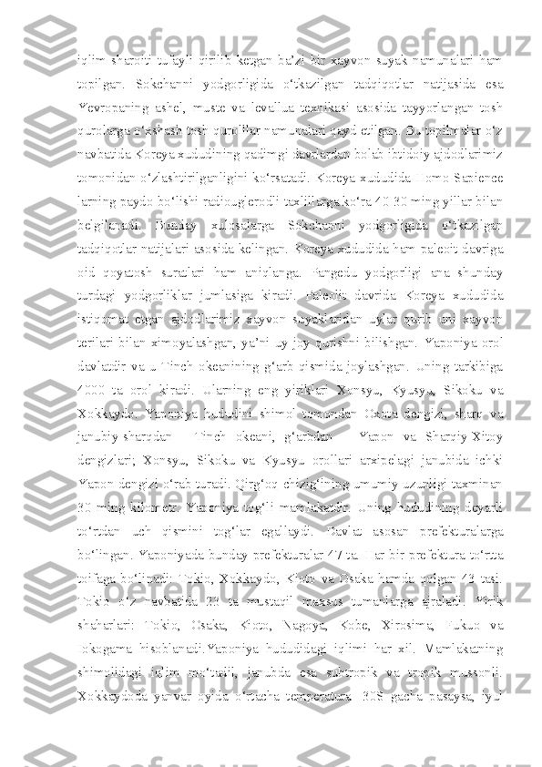 iqlim   sharoiti   tufayli   qirilib   ketgan   ba’zi   bir   xayvon   suyak   namunalari   ham
topilgan.   Sokchanni   yodgorligida   o‘tkazilgan   tadqiqotlar   natijasida   esa
Yevropaning   ashel,   muste   va   levallua   texnikasi   asosida   tayyorlangan   tosh
qurolarga o‘xshash tosh qurolllar namunalari qayd etilgan. Bu topilmalar o‘z
navbatida Koreya xududining qadimgi davrlardan bolab ibtidoiy ajdodlarimiz
tomonidan o‘zlashtirilganligini ko‘rsatadi. Koreya xududida Homo Sapience
larning paydo bo‘lishi radiouglerodli taxlillarga ko‘ra 40-30 ming yillar bilan
belgilanadi.   Bunday   xulosalarga   Sokchanni   yodgorligida   o‘tkazilgan
tadqiqotlar natijalari asosida kelingan. Koreya xududida ham paleoit davriga
oid   qoyatosh   suratlari   ham   aniqlanga.   Pangedu   yodgorligi   ana   shunday
turdagi   yodgorliklar   jumlasiga   kiradi.   Paleolit   davrida   Koreya   xududida
istiqomat   etgan   ajdodlarimiz   xayvon   suyaklaridan   uylar   qurib   uni   xayvon
terilari   bilan  ximoyalashgan,  ya’ni  uy-joy  qurishni  bilishgan.   Yaponiya  orol
davlatdir   va   u   Tinch   okeanining   g‘arb   qismida   joylashgan.   Uning   tarkibiga
4000   ta   orol   kiradi.   Ularning   eng   yiriklari   Xonsyu,   Kyusyu,   Sikoku   va
Xokkaydo.   Yaponiya   hududini   shimol   tomondan   Oxota   dengizi,   sharq   va
janubiy-sharqdan   -   Tinch   okeani,   g‘arbdan   –   Yapon   va   Sharqiy-Xitoy
dengizlari;   Xonsyu,   Sikoku   va   Kyusyu   orollari   arxipelagi   janubida   ichki
Yapon dengizi o‘rab turadi. Qirg‘oq chizig‘ining umumiy uzunligi taxminan
30   ming   kilometr.   Yaponiya   tog‘li   mamlakatdir.   Uning   hududining   deyarli
to‘rtdan   uch   qismini   tog‘lar   egallaydi.   Davlat   asosan   prefekturalarga
bo‘lingan. Yaponiyada bunday prefekturalar 47 ta. Har bir prefektura to‘rtta
toifaga   bo‘linadi:   Tokio,   Xokkaydo,   Kioto   va   Osaka   hamda   qolgan   43   tasi.
Tokio   o‘z   navbatida   23   ta   mustaqil   maxsus   tumanlarga   ajraladi.   Yirik
shaharlari:   Tokio,   Osaka,   Kioto,   Nagoya,   Kobe,   Xirosima,   Fukuo   va
Iokogama   hisoblanadi.Yaponiya   hududidagi   iqlimi   har   xil.   Mamlakatning
shimolidagi   iqlim   mo‘tadil,   janubda   esa   subtropik   va   tropik   mussonli.
Xokkaydoda   yanvar   oyida   o‘rtacha   temperatura   -30S   gacha   pasaysa,   iyul 