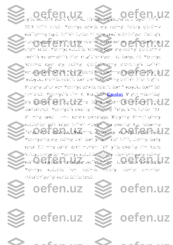 oyida   esa   220S   gacha   ko‘tarilsa,   Okinava   prefekturasida   u   deyarli   bir   xil
220S   bo‘lib   qoladi.   Yaponiya   tarixida   eng   qadimgi   ibtidoiy   ajdodimiz
vakillarining   paydo   bo‘lishi   bundan   40   ming   avval   sodir   bo‘lgan.   Geologik
nuqtai-nazarga   ko‘ra   Yaponiya   paleoliti   pleystotsen   va   muzlik   davrlariga
to‘g‘ri keladi. Yaponiya xududida istiqomat etgan eng qadimgi ajdodlarimiz
ovchilik   va   termachilik   bilan   shug‘ullanishgan.   Bu   davrga   oid   Yaponiya
istiqomat   etgan   eng   qadimgi   ajdodlarimizning   antropologik   tuzilishi
xanuzgacha noma’lum. Yaponiyada paleolit davrining o‘rganilishi 1949 yilda
Ivadzyuku   shahrida   paleolit   davri   tosh   qurollarining   topilishi   bilan   bog‘liq.
Shunging uchun xam Yaponiya tarixida paleolit davri “Ivazyuku davri” deb
nomlanadi.   Yaponiyalik   olim   K.   Masufudzi   Kanedori   IV   g‘or   makonidagi
eng   qadimgi   tosh   qurollarnining   davriy   sanasini   80   ming   yil   bilan
davrlashtiradi.   Yaponiyalik   arxeolog-olimlarning   fikriga   ko‘ra   bundan   127-
71   ming   avval   Homo   sapiens   arxipelagga   Xitoyning   Shimoli-ashrqiy
xudularidan   kirib   kelgan   bo‘lishi   mumkin.   Rus   arxeologi   S.P.   laptevning
fikriga   ko‘ra   Badzedan,   Nakamine,   Sodzyuday   va   Niyu   yodgorliklari
Yaponiyaning   eng   qadimgi   tosh   davri   yodgorilklari   bo‘lib,   ularning   davriy
sanasi   200   ming   tashkil   etishi   mumkin.   1931   yilda   arxeolog   olim   Naora
Nobuyu   tomonidan   Yaponiya   xududidan   ibtidoiy   odamlarning   eng   qadimgi
vakili tana suyaklarini topishga muvaffaq bo‘lgan. Bu topilma o‘z navbatida
Yaponiya   xududida   ham   qadimda   ibtidoiy   odamlar   tomonidan
o‘zlashtirilganligi xaqida dalolat beradi. 