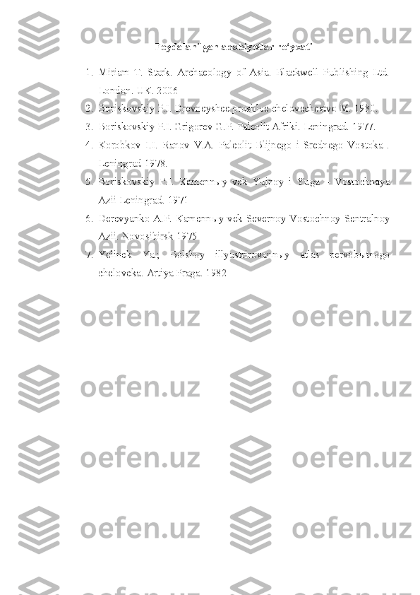 Foydalanilgan adabiyotlar ro‘yxati
1. Miriam   T.   Stark.   Archaeology   of   Asia.   Blackwell   Publishing   Ltd.
London. UK. 2006 
2. Boriskovskiy P.I. Drevneyshee proshloe chelovechestvo M. 1980. 
3. Boriskovskiy P.I. Grigorev G.P. Paleolit Afriki.  Leningrad. 1977.
4. Korobkov   I.I.   Ranov   V.A.   Paleolit   Blijnego   i   Srednego   Vostoka   .
Leningrad 1978. 
5. Boriskovskiy   P.I.   Kamennыy   vek   Yujnoy   i   Yuga   –   Vostochnaya
Azii Leningrad. 1971 
6. Derevyanko A.P. Kamenn ы y vek Severnoy Vostochnoy Sentralnoy
Azii.  Novosibirsk 1975 
7. Yelinek   Ya.;   Bolshoy   illyustrirovann ы y   atlas   pervob ы tnogo
cheloveka.  Artiya Praga. 1982  