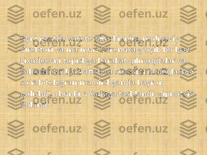 •
Ayni paytda Varete Rimskiyning moliyaviy 
direktori va ma'muri Varenuxa g'oyib bo'lgan 
Lixodeevni topishga harakat qilmoqdalar va 
Yaltadan pul jo'natish va shaxsini tasdiqlashni 
so'rab telegramma olishganda hayron 
qolishdi, chunki u Yaltaga tashlandi. gipnozchi 
Voland. 