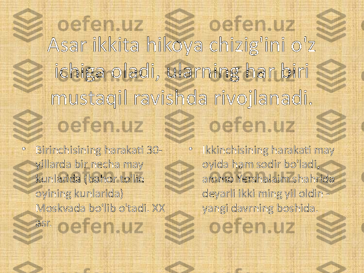 Asar ikkita hikoya chizig'ini o'z 
ichiga oladi, ularning har biri 
mustaqil ravishda rivojlanadi.
•
Birinchisining harakati 30-
yillarda bir necha may 
kunlarida (bahor to'lin 
oyining kunlarida) 
Moskvada bo'lib o'tadi. XX 
asr. •
Ikkinchisining harakati may 
oyida ham sodir bo'ladi, 
ammo Yershalaim shahrida 
deyarli ikki ming yil oldin - 
yangi davrning boshida. 