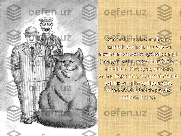 Volandga g'alati mulozim 
hamroh bo'ladi: ma'yus va 
mash'um Azazello, go'zal vampir 
jodugar Gella, fagot nomi bilan 
mashhur Korovyov, quvnoq 
semiz Begemot, o'quvchi oldida 
aql bovar qilmaydigan qora 
mushuk qiyofasida paydo 
bo'ladi. hajmi. 