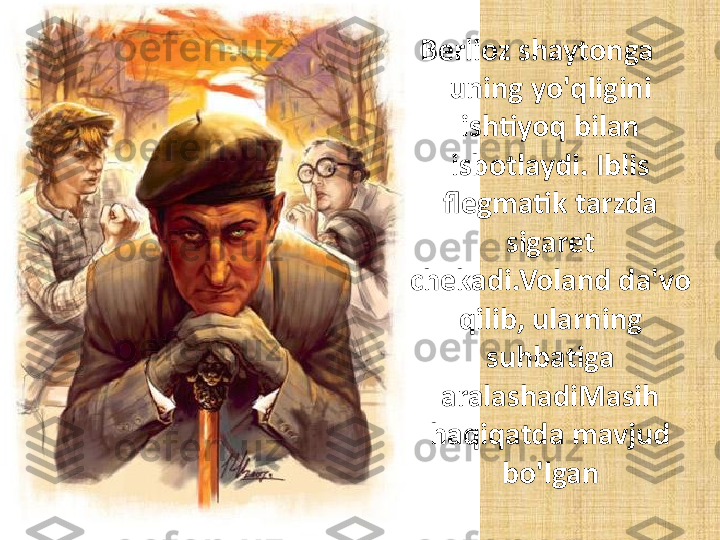 Berlioz shaytonga 
uning yo'qligini 
ishtiyoq bilan 
isbotlaydi. Iblis 
flegmatik tarzda 
sigaret 
chekadi.Voland da'vo 
qilib, ularning 
suhbatiga 
aralashadiMasih 
haqiqatda mavjud 
bo'lgan 