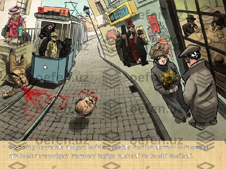 •
Ivanning hayratda qolgan ko‘zlari oldida Berlioz darrov komsomol 
qiz boshqarayotgan tramvay tagiga tushadi va boshi kesiladi. 