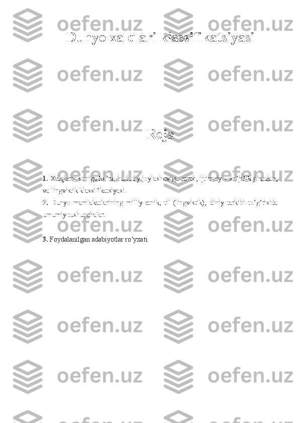 Dunyo xalqlari klassifikatsiyasi    
Reja
1.  Xalqlarni soniga ko’ra, hududiy joylashuviga qarab, ijtimoiy – xo’jalik jihatdan,
va lingvistik klassifikatsiyasi.
2.   Dunyo   mamlakatlarining   milliy-etnik ,   til   (lingvistik) ,   diniy   tarkibi   to’g’risida
umumiy tushunchalar .
3.  Foydalanilgan adabiyotlar ro yxati.ʻ 