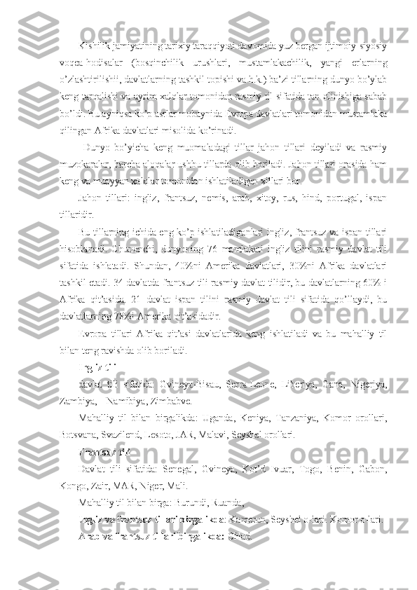 Kishilik jamiyatining tarixiy taraqqiyoti davomida yuz bergan ijtimoiy-siyosiy
voqea-hodisalar   (bosqinchilik   urushlari,   mustamlakachilik,   yangi   erlarning
o’zlashtirilishii, davlatlarning tashkil topishi va h.k.) ba’zi tillarning dunyo bo’ylab
keng tarqalishi va ayrim xalqlar tomonidan rasmiy til sifatida tan olinishiga sabab
bo’ldi. Bu ayniqsa ko’p asrlar mobaynida Evropa davlatlari tomonidan mustamlaka
qilingan Afrika davlatlari misolida ko’rinadi.
  Dunyo   bo’yicha   keng   muomaladagi   tillar   jahon   tillari   deyiladi   va   rasmiy
muzokaralar, barcha aloqalar ushbu tillarda olib boriladi. Jahon tillari orasida ham
keng va muayyan xalqlar tomonidan ishlatiladigan xillari bor. 
Jahon   tillari:   ingliz,   frantsuz,   nemis,   arab,   xitoy,   rus,   hind,   portugal,   ispan
tillaridir. 
Bu tillarning ichida eng ko’p ishlatiladiganlari ingliz, frantsuz va ispan tillari
hisoblanadi.   Ch unonchi,   dunyoning   76   mamlakati   ingliz   tilini   rasmiy   davlat   tili
sifatida   ishlatadi.   Shundan,   40%ni   Amerika   davlatlari,   30%ni   Afrika   davlatlari
tashkil etadi. 34 davlatda frantsuz tili rasmiy davlat tilidir, bu davlatlarning 60% i
Afrika   qit’asida.   21   davlat   ispan   tilini   rasmiy   davlat   tili   sifatida   qo’llaydi,   bu
davlatlarning 78%i Amerika qit’asidadir. 
Evropa   tillari   Afrika   qit’asi   davlatlarida   keng   ishlatiladi   va   bu   mahalliy   til
bilan t e ng ravishda olib boriladi. 
Ingliz tili
davlat   tili   sifatida:   Gvineya-Bisau,   Serra-Leone,   Liberiya,   Gana,   Nigeriya,
Zambiya,      Namibiya, Zimbabve. 
Mahalliy   til   bilan   birgalikda:   Uganda,   Keniya,   Tanzaniya,   Komor   orollari,
Botsvana, Svazilend, Lesoto, JAR, Malavi, Seyshel orollari. 
Frantsuz tili
Davlat   tili   sifatida:   Senegal,   Gvineya,   Kot’d   Ivuar,   Togo,   Benin,   Gabon,
Kongo, Zair, MAR, Niger, Mali. 
Mahalliy til bilan birga: Burundi, Ruanda, 
Ingliz va frantsuz tillari birgalikda : Kamerun, Seyshel o-lari. Komor o-lari.
Arab va frantsuz tillari birgalikda:  CHad. 