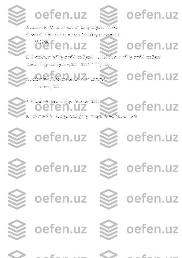 3. Jabborov I.M. Jahon xalqlari etnografiyasi.  T.1985.
4. Narodi mira. Istoriko-etnografichеskoy spravochnik.
M.1988.
5. O`zbеkiston Milliy entsiklopеdiyasi. T., O`zbеkiston milliy entsiklopеdiyasi 
Davlat ilmiy nashriyoti », 2001-2006. 1-11 jildlar.
6. Jabborov I., Jabborov S. Jahon dinlari tarixi.
Toshkеnt, 2001.
7. Sadoxin A.P. Etnologiya. Moskva. 2000.
8. Tokеrov S.A. Istoriya zarubеjnoy Etnografii. M., Nauka. 1978 