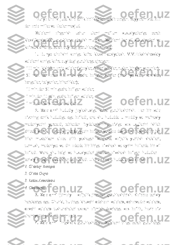   Dunyo aholisi juda ko’p etnik birliklardan tarkib topgan. Sayyoramizda 200
dan ortiq millat va Elatlar mavjud. 
Xalqlarni   o’rganish   uchun   ularni   ma’lum   xususiyatlariga   qarab
klassifkatsiyalash,   guruhlarga   ajratish   mumkin.   Xalqlarni   har   xil   xususiyatlari   va
ko’rsatkichlariga qarab quyidagi guruhlarga bo’linadi:
1.   Dunyo   aholisini   soniga   ko’ra   klassifikatsiyalash.   V.V.Pokshishevskiy
xalqlarni soniga ko’ra quyidagi guruhlarga ajratgan: 
-100 mln. kishidan ortiq xalqlar (xitoylar, Amerikaliklar, ruslar, hindlar, yaponlar);
-50   mln.   dan   ortiq   100   mln.   gacha   bo’lgan   xalqlar   (braziliyaliklar,   nemislar,
bengallar, italyanlar, biharliklar); 
-10 mln.dan 50 mln.gacha bo’lgan xalqlar; 
-1 mln.dan 10 mln. gacha bo’lgan xalqlar; 
-1 mln.dan kam bo’lgan xalqlar. 
2.   Xalqlarni   hududiy   joylashuviga   ko’ra   guruhlashtirish.   Har   bir   xalq
o’ztning   etnik   hududiga   ega   bo’ladi,   ana   shu   hududda   u   moddiy   va   ma’naviy
madaniyatini   yaratadi,   tabiatdan   foydalanishning   o’ziga   xos   usullarini   ishlab
chiqadi va h.k. Hududiy jihatdan yaqin bo’lgan va uzoq davrlar mobaynida bir-biri
bilan   mustahkam   aloqa   qilib   yashagan   xalqlarda   xo’jalik   yuritish   shakllari,
turmush,   madaniyat   va   din   odatda   bir-biriga   o’xshash   va   ayrim   hollarda   bir   xil
bo’ladi.   Mana   shu   belgi   va   hususiyatlari   jihatdan   o’xshash   bo’lgan   hududlar   –
tarixiy-etnografik oblastlar deb ataladi.  Ular bir necha hududlardan iborat: 
1. G’arbiy Evropa 
2. O’rta Osiyo 
3. Lotin Amerikasi 
4. Okeaniya. 
3.   Xalqlarni   ijtimoiy   –   xo’jalik   jihatdan   guruhlashtirish.   Ko’proq   tarixiy
harakterga ega. Chunki, bu tipga kiruvchi «dehqon xalqlar», «chorvador xalqlar»,
«ovchi   xalqlar»   tushunchalari   asosan   o’tmish   davrlarga   xos   bo’lib,   hozir   o’z
ahamiyatini yo’qotib bormoqda. 
4.   Xalqlarni     lingvistik   guruhlashtirish.   Xalqlarni   tiliga   qarab   guruhlarga 