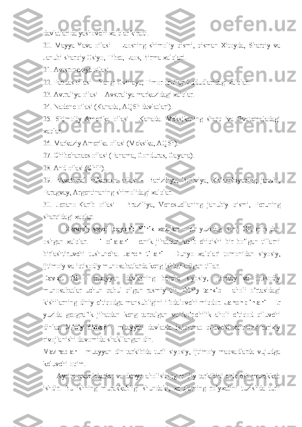 davlatlarida yashovchi xalqlar kiradi. 
20.   Mayya-Yava   oilasi   –   Laosning   shimoliy   qismi,   qisman   Xitoyda,   Sharqiy   va
Janubi-sharqiy Osiyo, Tibet, Laos, Birma xalqlari. 
21. Avtsroneziya oilasi. 
22. Papuas oilasi – Yangi Gvineya, Timor orollari hududlaridagi xalqlar. 
23. Avtraliya oilasi – Avstraliya markazidagi xalqlar. 
24. Nadene oilasi (Kanada, AQSh davlatlari). 
25.   Shimoliy   Amerika   oilasi   –   Kanada.   Meksikaning   sharq   iva   Gvatemaladagi
xaqlar. 
26. Markaziy Amerika oilasi (Meksika, AQSh). 
27. Chibchapaes oilasi (Panama, Gonduras, Gayana). 
28. And oilasi (Chili). 
29.   Ekvatorial   Tukanaon   oilasi   –   Bariziliya,   Boliviya,   Kolumbiyaning   janubi,
Paragvay, Argentinaning shimolidagi xalqlar. 
30.   Jepano-Karib   oilasi   –   Braziliya,   Venesuellaning   janubiy   qismi,   Peruning
sharqidagi xaqlar. 
2 -asosiy   savol   bayoni:   Y irik   xalqlar   –   Er   yuzidagi   soni   100   mln   dan
oshgan   xalqlar.     Til   oilalari   –   etnik   jihatdan   kelib   chiqishi   bir   bo’lgan   tillarni
birlashtiruvchi   tushuncha .   J ahon   tillari   –   Dunyo   xalqlari   tomonidan   siyosiy,
ijtimoiy va iqtisodiy munosabatlarda keng ishlatiladigan tillar.
Davlat   tili   –   muayyan   davlatning   barcha   siyosiy,   ijtimoiy   va   iqtisodiy
munosabatlar   uchun   qabul   qilgan   rasmiy   tili.   Diniy   tarkib   –   aholi   o’rtasidagi
kishilarning diniy e’tiqodga mansubligini ifodalovchi miqdor.   Jahon dinlari   – Er
yuzida   geografik   jihatdan   keng   tarqalgan   va   ko’pchilik   aholi   e’tiqod   qiluvchi
dinlar.   Milliy   dinlar   –   muayyan   davlatda   istiqomat   qiluvchi   xalqning   tarixiy
rivojlanishi davomida shakllangan din. 
Mazhablar   –   muayyan   din   tarkibida   turli   siyosiy,   ijtimoiy   maqsadlarda   vujudga
keluvchi oqim. 
Ayrim  mamlakatlar  va  dunyo  aholisining   milliy  tarkibini   aniqlash  murakkab
ishdir.   Bu   ishning   murakkabligi   shundaki,   xalqlarning   ro’yxatini   tuzishda   turli 