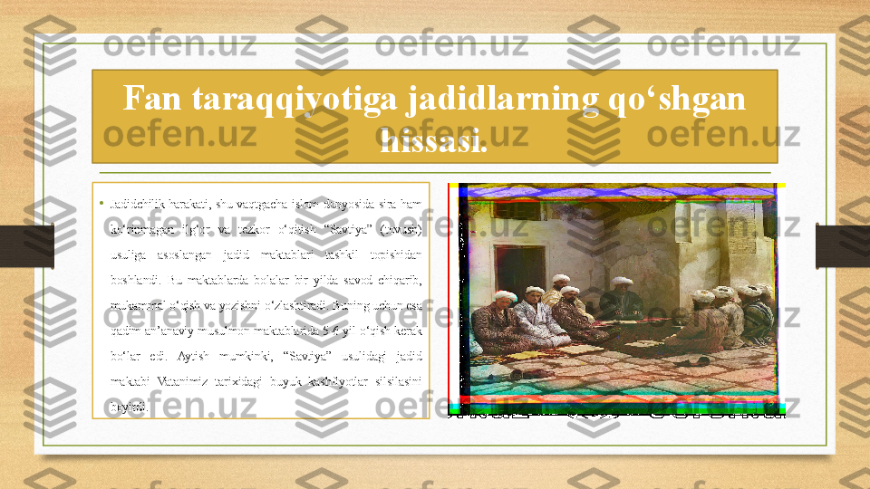 Fan taraqqiyotiga jadidlarning qo‘shgan 
hissasi.
• Jadidchilik harakati,  shu  vaqtgacha  islom  dunyosida  sira  ham 
ko‘rinmagan  ilg‘or  va  tezkor  o‘qitish  “Savtiya”  (tovush) 
usuliga  asoslangan  jadid  maktablari  tashkil  topishidan 
boshlandi.  Bu  maktablarda  bolalar  bir  yilda  savod  chiqarib, 
mukammal o‘qish va yozishni o‘zlashtiradi. Buning uchun esa 
qadim  an’anaviy  musulmon  maktablarida  5-6  yil  o‘qish  kerak 
bo‘lar  edi.  Aytish  mumkinki,  “Savtiya”  usulidagi  jadid 
maktabi  Vatanimiz  tarixidagi  buyuk  kashfiyotlar  silsilasini 
boyitdi. 