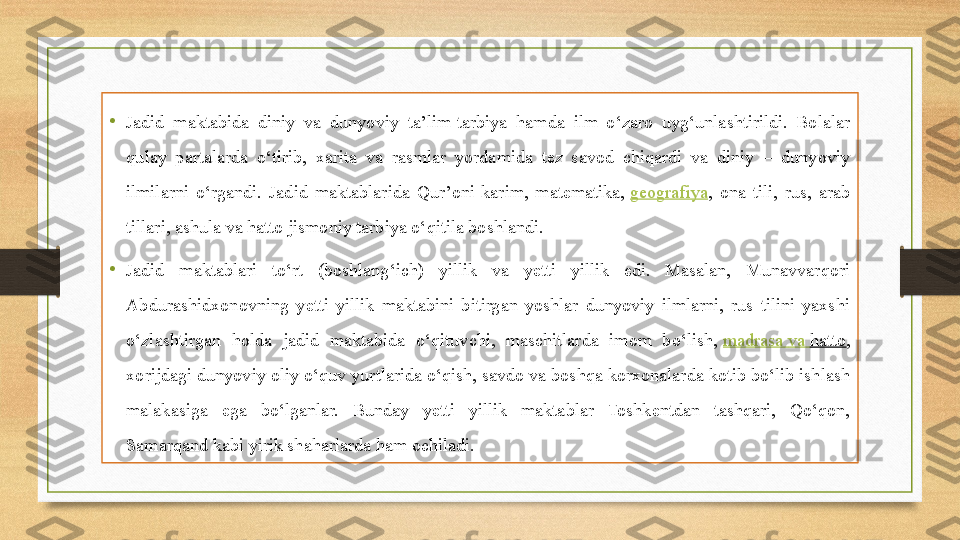 •
Jadid  maktabida  diniy  va  dunyoviy  ta’lim-tarbiya  hamda  ilm  o‘zaro  uyg‘unlashtirildi.  Bolalar 
qulay  partalarda  o‘tirib,  xarita  va  rasmlar  yordamida  tez  savod  chiqardi  va  diniy  –  dunyoviy 
ilmilarni  o‘rgandi.  Jadid  maktablarida  Qur’oni-karim,  matematika,  geografiya ,  ona  tili,  rus,  arab 
tillari, ashula va hatto jismoniy tarbiya o‘qitila boshlandi.
•
Jadid  maktablari  to‘rt  (boshlang‘ich)  yillik  va  yetti  yillik  edi.  Masalan,  Munavvarqori 
Abdurashidxonovning  yetti  yillik  maktabini  bitirgan  yoshlar  dunyoviy  ilmlarni,  rus  tilini  yaxshi 
o‘zlashtirgan  holda  jadid  maktabida  o‘qituvchi,  maschitlarda  imom  bo‘lish,	
  madrasa  va   hatto , 
xorijdagi dunyoviy oliy o‘quv yurtlarida o‘qish, savdo va boshqa korxonalarda kotib bo‘lib ishlash 
malakasiga  ega  bo‘lganlar.  Bunday  yetti  yillik  maktablar  Toshkentdan  tashqari,  Qo‘qon, 
Samarqand kabi yirik shaharlarda ham ochiladi. 