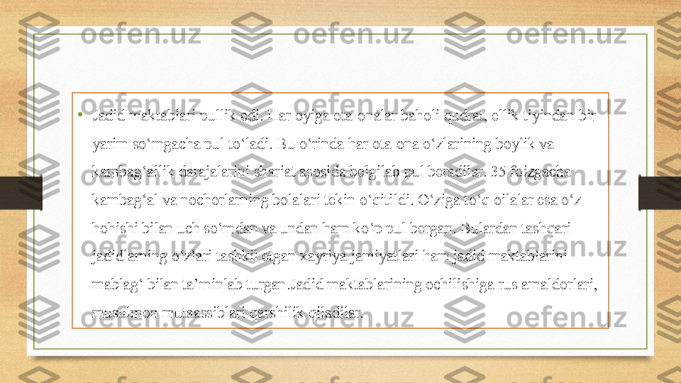 •
Jadid maktablari pullik edi. Har oyiga ota-onalar baholi qudrat, ellik tiyindan bir 
yarim so‘mgacha pul to‘ladi. Bu o‘rinda har ota-ona o‘zlarining boylik va 
kambag‘allik darajalarini shariat asosida belgilab pul beradilar. 35 foizgacha 
kambag‘al va nochorlarning bolalari tekin o‘qitildi. O‘ziga to‘q oilalar esa o‘z 
hohishi bilan uch so‘mdan va undan ham ko‘p pul bergan. Bulardan tashqari 
jadidlarning o‘zlari tashkil etgan xayriya jamiyatlari ham jadid maktablarini 
mablag‘ bilan ta’minlab turgan.Jadid maktablarining ochilishiga rus amaldorlari, 
musulmon mutaassiblari qarshilik qiladilar.  