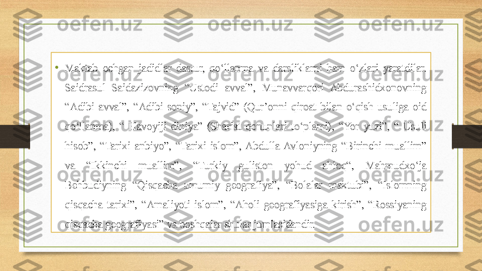 •
Maktab  ochgan  jadidlar  dastur,  qo‘llanma  va  darsliklarni  ham  o‘zlari  yaratdilar. 
Saidrasul  Saidazizovning  “Ustodi  avval”,  Munavvarqori  Abdurashidxonovning 
“Adibi  avval”,  “Adibi  soniy”,  “Tajvid”  (Qur’onni  qiroat  bilan  o‘qish  usuliga  oid 
qo‘llanma),  “  Havoyiji  diniya”  (Shariat  qonunlari  to‘plami),  “Yor  yuzi”,  “  Usuli 
hisob”,  “Tarixi  anbiyo”,  “Tarixi  islom”,  Abdulla  Avloniyning  “Birinchi  muallim” 
va  “Ikkinchi  muallim”,  “Turkiy  guliston  yohud  ahloq“,  Mahmudxo‘ja 
Behbudiyning  “Qisqacha  umumiy  geografiya”,  “Bolalar  maktubi”,  “Islomning 
qisqacha  tarixi”,  “Amaliyoti  islom”,  “Aholi  geografiyasiga  kirish”,  “Rossiyaning 
qisqacha geografiyasi” va boshqalar shular jumlasidandir. 