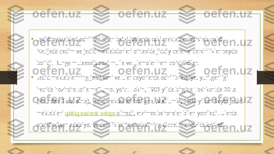 •
Jadid maktablari ochilishi bilan ba’zi joylarda eski maktablar bo‘shab qoldi. 
Natijada qadim va jadid maktabdorlari o‘rtasida jiddiy qarama-qarshiliklar paydo 
bo‘ldi. Bunga mutaassib qozi mulla va ulamolar ham qo‘shildilar.
•
Jadid maktablarining jami soni va ular qayerlarda ochilib faoliyat yuritganligi 
haqida hozircha to‘la ma’lumot yo‘q. Lekin, 1903 yilda birgina Toshkentda 20 ta 
(shundan 2 tasi o‘rta), jadid maktablari bo‘lgan. Ma’lumki, 1909 yildan keyin jadid 
maktablari  qattiq   nazorat   ostiga   olinadi , arzimas bahonalar bilan yopiladi. Ularda 
o‘qitiladigan adabiyot va darsliklar “oxranka”ning diqqat markazida bo‘ladi 