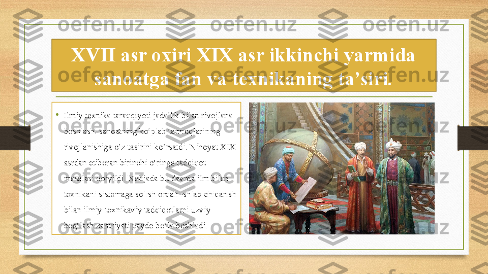 XVII asr oxiri XIX asr ikkinchi yarmida 
sanoatga fan va texnikaning ta’siri.
•
Ilmiy texnika taraqqiyoti jadallik bilan rivojlana 
boshlashi sanoatning ko‘plab tarmoqlarining 
rivojlanishiga o‘z tasirini ko‘rsatdi. Nihoyat XIX 
asrdan etiboran birinchi o‘ringa tadqiqot 
masalasi qo‘yildi. Natijada bu davrda ilm bilan 
texnikani sistemaga solish orqali ishlab chiqarish 
bilan ilmiy-texnikaviy tadqiqotlarni uzviy 
bog‘lash zaruriyati paydo bo‘la boshladi. 