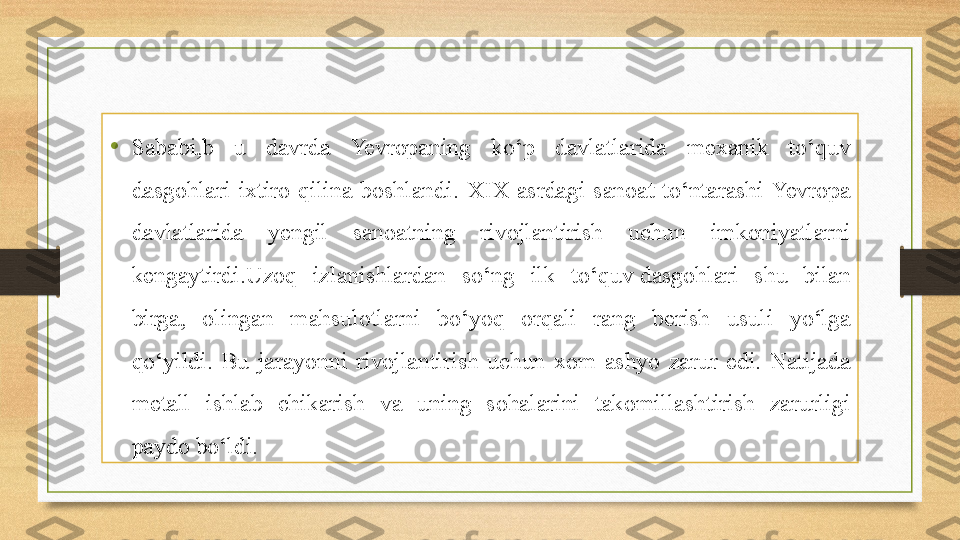 •
Sababi,b  u  davrda  Yevropaning  ko‘p  davlatlarida  mexanik  to‘quv 
dasgohlari  ixtiro  qilina  boshlandi.  XIX  asrdagi  sanoat  to‘ntarashi  Yevropa 
davlatlarida  yengil  sanoatning  rivojlantirish  uchun  imkoniyatlarni 
kengaytirdi.Uzoq  izlanishlardan  so‘ng  ilk  to‘quv dasgohlari  shu  bilan 
birga,  olingan  mahsulotlarni  bo‘yoq  orqali  rang  berish  usuli  yo‘lga 
qo‘yildi.  Bu  jarayonni  rivojlantirish  uchun  xom  ashyo  zarur  edi.  Natijada 
metall  ishlab  chikarish  va  uning  sohalarini  takomillashtirish  zarurligi 
paydo bo‘ldi. 