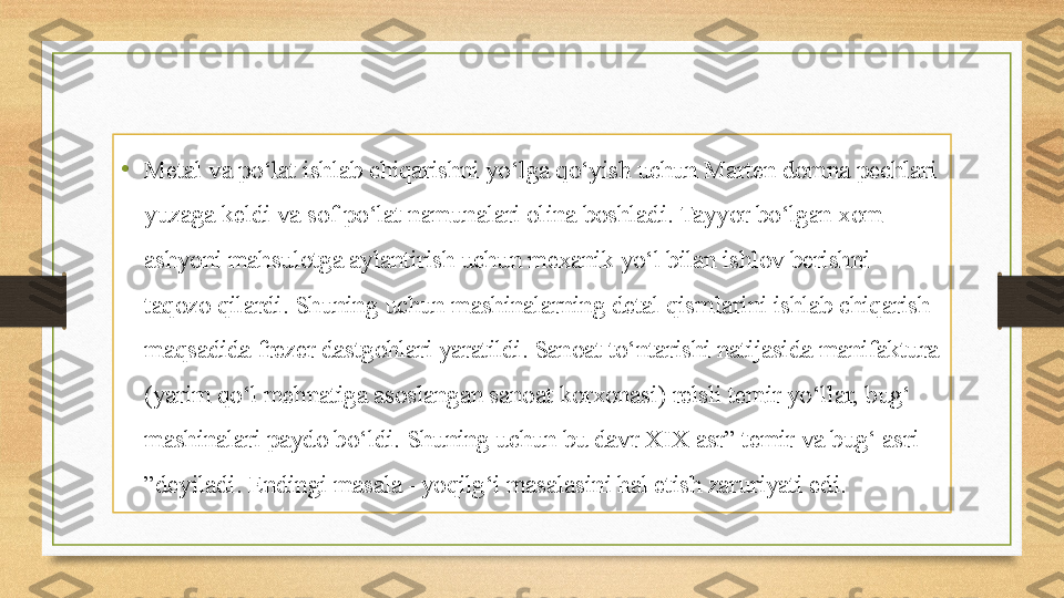 • Metal va po‘lat ishlab chiqarishni yo‘lga qo‘yish uchun Marten domna pechlari 
yuzaga keldi va sof po‘lat namunalari olina boshladi. Tayyor bo‘lgan xom 
ashyoni mahsulotga aylantirish uchun mexanik yo‘l bilan ishlov berishni 
taqozo qilardi. Shuning uchun mashinalarning detal qismlarini ishlab chiqarish 
maqsadida frezer dastgohlari yaratildi. Sanoat to‘ntarishi natijasida manifaktura 
(yarim qo‘l mehnatiga asoslangan sanoat korxonasi) relsli temir yo‘llar, bug‘ 
mashinalari paydo bo‘ldi. Shuning uchun bu davr XIX asr” temir va bug‘ asri 
”deyiladi. Endingi masala –yoqilg‘i masalasini hal etish zaruriyati edi. 