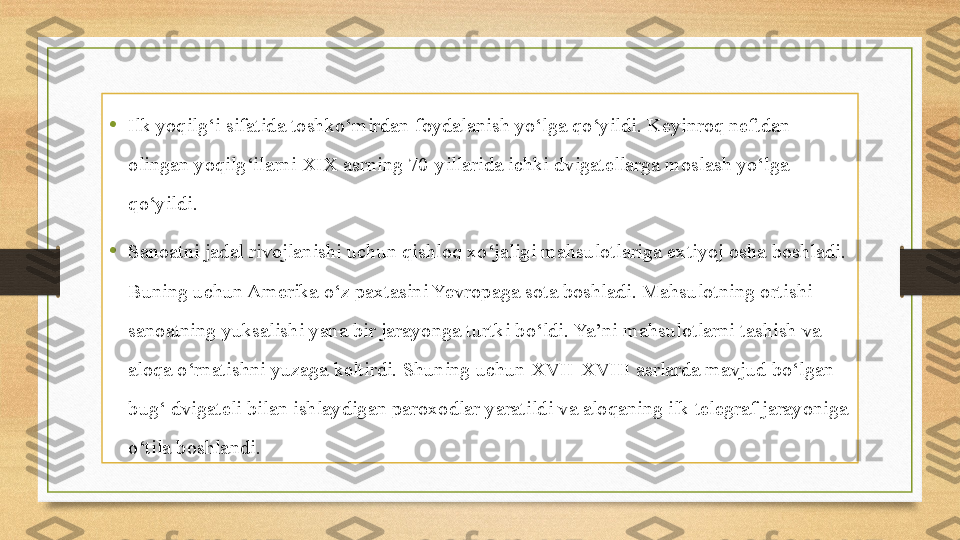 •
Ilk yoqilg‘i sifatida toshko‘mirdan foydalanish yo‘lga qo‘yildi. Keyinroq neftdan 
olingan yoqilg‘ilarni XIX asrning 70-yillarida ichki dvigatellarga moslash yo‘lga 
qo‘yildi.
•
Sanoatni jadal rivojlanishi uchun qishloq xo‘jaligi mahsulotlariga extiyoj osha boshladi. 
Buning uchun Amerika o‘z paxtasini Yevropaga sota boshladi. Mahsulotning ortishi 
sanoatning yuksalishi yana bir jarayonga turtki bo‘ldi. Ya’ni mahsulotlarni tashish va 
aloqa o‘rnatishni yuzaga keltirdi. Shuning uchun XVII-XVIII asrlarda mavjud bo‘lgan 
bug‘ dvigateli bilan ishlaydigan paroxodlar yaratildi va aloqaning ilk telegraf jarayoniga 
o‘tila boshlandi. 