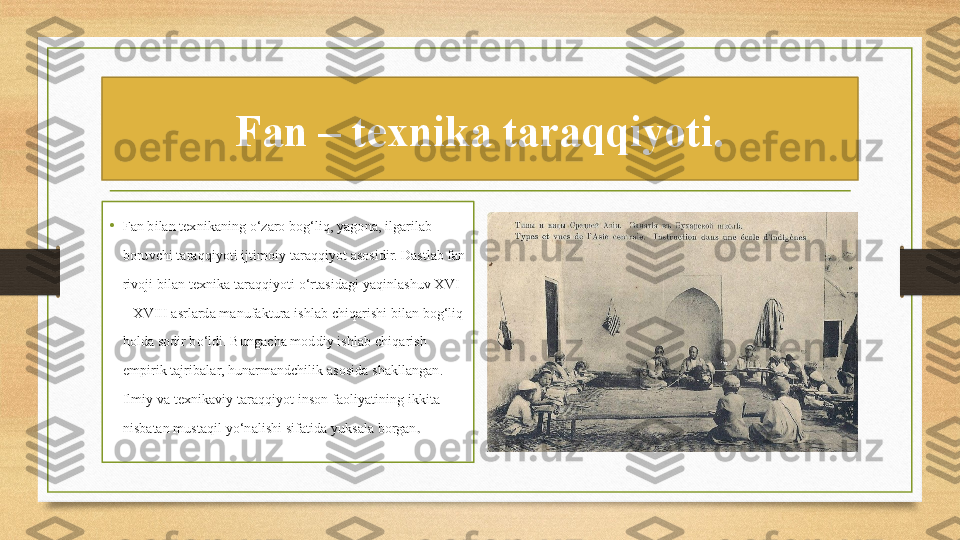 Fan – texnika taraqqiyoti.
•
Fan bilan texnikaning o‘zaro bog‘liq, yagona, ilgarilab 
boruvchi taraqqiyoti ijtimoiy taraqqiyot asosidir. Dastlab fan 
rivoji bilan texnika taraqqiyoti o‘rtasidagi yaqinlashuv XVI 
– XVIII asrlarda manufaktura ishlab chiqarishi bilan bog‘liq 
holda sodir bo‘ldi. Bungacha moddiy ishlab chiqarish 
empirik tajribalar, hunarmandchilik asosida shakllangan. 
Ilmiy va texnikaviy taraqqiyot inson faoliyatining ikkita 
nisbatan mustaqil yo‘nalishi sifatida yuksala borgan . 