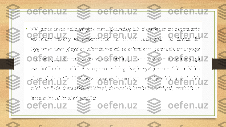 •
XVI  asrda  savdo-sotiq  va  yirik  manufakturadagi  tub  o‘zgarishlar  bir  qancha  aniq 
vazifalarni  nazariy  va  eksperimental  hal  qilishni  talab  qildi.  Bu  davrda  fan 
Uyg‘onish  davri  g‘oyalari  ta’sirida  sxolastika  an’analarini  parchalab,  amaliyotga 
murojaat qildi. Kompas, porox va kitob nashr qilinishi ilmiy texnikaviy faoliyatga 
asos bo‘lib xizmat qildi. Suv tegirmonlarining rivojlanayotgan manufaktura ishlab 
chiqarishida  qo‘llanilishi  ba’zi  mexanik  jarayonlarni  nazariy  tadqiq  etishni  talab 
qildi.  Natijada  charxpalak  g‘ildiragi, charxpalak  harakati  nazariyasi,  qarshilik  va 
ishqalanish ta’limotlari yaratildi 