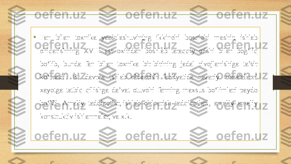 • Fan  bilan  texnika  yaqinlashuvining  ikkinchi  bosqichi  mashin  ishlab 
chiqarishning  XVIII  asr  oxiridan  boshlab  taraqqiy  etishi  bilan  bog‘liq 
bo‘lib,  bunda  fan  bilan  texnika  bir-birining  jadal  rivojlanishiga  ta’sir 
ko‘rsatdi.  Bu  davrda  ishlab  chiqarish  faoliyatida  nazariy  masalalarni 
xayotga  tatbiq  qilishga  da’vat  etuvchi  fanning  maxsus  bo‘limlari  paydo 
bo‘ldi.  Amaliy  tadqiqotlar, ishlab  chiqarish  tadqiqotlari,  amaliy  amaliy 
konstruktiv ishlanmalar, va x.k. 