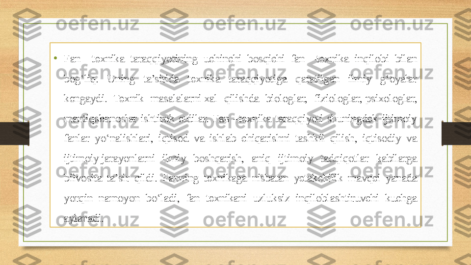 • Fan  –texnika  taraqqiyotining  uchinchi  bosqichi  fan  –texnika  inqilobi  bilan 
bog‘liq.  Uning  ta’sirida  texnika  taraqqiyotiga  qaratilgan  ilmiy  g‘oyalar 
kengaydi.  Texnik  masalalarni xal  qilishda  biologlar,  fiziologlar,	 psixologlar, 
mantiqshunoslar  ishtirok  etdilar.  Fan  –texnika  taraqqiyoti  shuningdek  ijtimoiy 
fanlar  yo‘nalishlari,  iqtisod  va  ishlab  chiqarishni  tashkil  qilish,  iqtisodiy  va 
ijtimoiy	
 jarayonlarni  ilmiy  boshqarish,  aniq  ijtimoiy  tadqiqotlar  kabilarga 
bilvosita  ta’sir  qildi.  Fanning  texnikaga  nisbatan  yetakchilik  mavqei  yanada 
yorqin  namoyon  bo‘ladi,  fan  texnikani  uzluksiz  inqiloblashtiruvchi  kuchga 
aylanadi. 