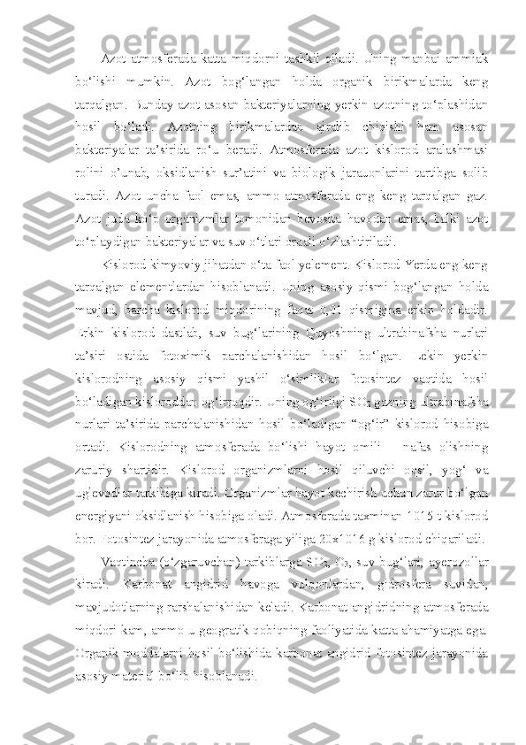 Azot   atmosferada   katta   miqdorni   tashkil   qiladi.   Uning   manbai   ammiak
bo‘lishi   mumkin.   Azot   bog‘langan   holda   organik   birikmalarda   keng
tarqalgan. Bunday azot asosan bakteriyalarning yerkin azotning to‘plashidan
hosil   bo‘ladi.   Azotning   birikmalardan   ajralib   chiqishi   ham   asosan
bakteriyalar   ta’sirida   ro‘u   beradi.   Atmosferada   azot   kislorod   aralashmasi
rolini   o’unab,   oksidlanish   sur’atini   va   biologik   jarauonlarini   tartibga   solib
turadi.   Azot   uncha   faol   emas,   ammo   atmosferada   eng   keng   tarqalgan   gaz.
Azot   juda   ko‘p   organizmlar   tomonidan   bevosita   havodan   emas,   balki   azot
to‘playdigan bakteriyalar va suv o‘tlari orqali o‘zlashtiriladi. 
Kislorod kimyoviy jihatdan o‘ta faol yelement. Kislorod Yerda eng keng
tarqalgan   elementlardan   hisoblanadi.   Uning   asosiy   qismi   bog‘langan   holda
mavjud,   barcha   kislorod   miqdorining   faqat   0,01   qismigina   erkin   holdadir.
Erkin   kislorod   dastlab,   suv   bug‘larining   Quyoshning   ultrabinafsha   nurlari
ta’siri   ostida   fotoximik   parchalanishidan   hosil   bo‘lgan.   Lekin   yerkin
kislorodning   asosiy   qismi   yashil   o‘simliklar   fotosintez   vaqtida   hosil
bo‘ladigan kisloroddan og‘irroqdir. Uning og‘irligi SO
2  gazning ultrabinafsha
nurlari   ta’sirida   parchalanishidan   hosil   bo‘ladigan   “og‘ir”   kislorod   hisobiga
ortadi.   Kislorodning   atmosferada   bo‘lishi   hayot   omili   –   nafas   olishning
zaruriy   shartidir.   Kislorod   organizmlarni   hosil   qiluvchi   oqsil,   yog‘   va
uglevodlar tarkibiga kiradi. Organizmlar hayot kechirish uchun zarur bo‘lgan
energiyani oksidlanish hisobiga oladi. Atmosferada taxminan 1015 t kislorod
bor. Fotosintez jarayonida atmosferaga yiliga 20x1016 g kislorod chiqariladi.
Vaqtincha (o‘zgaruvchan) tarkiblarga SO
2 , O
3 , suv bug‘lari, ayerozollar
kiradi.   Karbonat   angidrid   havoga   vulqonlardan,   gidrosfera   suvidan,
mavjudotlarning rarshalanishidan keladi. Karbonat angidridning atmosferada
miqdori kam, ammo u geogratik qobiqning faoliyatida katta ahamiyatga ega.
Organik moddalarni hosil bo‘lishida karbonat angidrid fotosintez jarayonida
asosiy material bo‘lib hisoblanadi. 