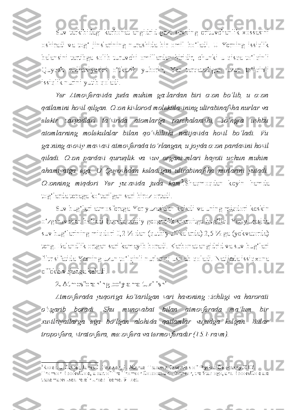 Suv   tarkibidagi   karbonat   angidrid   gazi   suvning   erituvchanlik   xossasini
oshiradi   va   tog‘   jinslarining   nurashida   bir   omil   bo‘ladi.   U   Yerning   issiqlik
balansini   tartibga   solib   turuvchi   omillardan   biridir,   chunki   u   qisqa   to‘lqinli
Quyosh   radiatsiyasini   o‘tkazib   yuborib,   Yer   tarqatadigan   uzun   to‘lqinli
issiqlik nurini yutib qoladi. 
Yer   Atmosferasida   juda   muhim   gazlardan   biri   ozon   bo‘lib,   u   ozon
qatlamini hosil qilgan. Ozon kislorod molekulasining ultrabinafsha nurlar va
elektr   zaryadlari   ta’sirida   atomlarga   parchalanishi,   so‘ngra   ushbu
atomlarning   molekulalar   bilan   qo‘shilishi   natijasida   hosil   bo‘ladi.   Vu
gazning asosiy massasi atmosferada to’rlangan, u joyda ozon pardasini hosil
qiladi.   Ozon   pardasi   quruqlik   va   suv   organizmlari   hayoti   uchun   muhim
ahamiyatga   ega.   U   Quyoshdan   keladigan   ultrabinafsha   nurlarini   yutadi.
Ozonning   miqdori   Yer   yuzasida   juda   kam 3
. Shaqmoqdan   keyin   hamda
tog‘larda tepaga ko‘tarilgan sari biroz ortadi. 
Suv bug‘lari atmosferaga Yer yuzasidan keladi va uning miqdori keskin
o‘zgaruvchan bo‘ladi hamda tabiiy geografik sharoitga bog‘liq. Yer yuzasida
suv bug‘larining miqdori 0,2 % dan (qutbiy o‘lkalarda) 2,5 % ga (yekvatorda)
teng. Balandlik ortgan sari kamayib boradi. Karbonat angidrid va suv bug‘lari
filtr sifatida Yerning uzun to‘lqinli nurlarini ushlab qoladi. Natijada issiqxona
effekti vujudga keladi. 
2. Atmosferaning bo‘ylama tuzilishi
Atmosferada   yuqoriga   ko‘tarilgan   sari   havoning   zichligi   va   harorati
o‘zgarib   boradi.   Shu   munosabat   bilan   atmosferada   ma’lum   bir
xustlsiyatlarga   ega   bo‘lgan   alohida   qatlamlar   vujudga   kelgan.   Bular
troposfera, stratosfera, mezosfera va termosferadir (15.1-rasm).
3
Robert E. Gabler, James F. Petersen, L. Michael Trapasso. Essentials of Physical Geography.2007 .  
Thomson Brooks/Cole, a part of The Thomson Corporation .  Thomson, the Star logo, and Brooks/Cole are
trademarks used herein under license.  91-bet. 