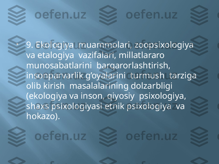 
9. Ekologiya  muammolari, zoopsixologiya  
va etalogiya  vazifalari, millatlararo 
munosabatlarini  barqarorlashtirish, 
insonparvarlik g’oyalarini  turmush  tarziga 
olib kirish  masalalarining dolzarbligi 
(ekologiya va inson, qiyosiy  psixologiya, 
shaxs psixologiyasi etnik psixologiya  va 
hokazo). 