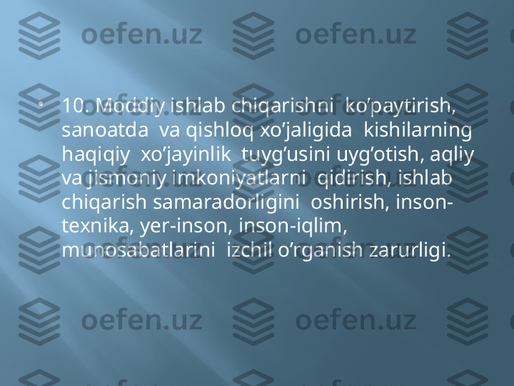 
10. Moddiy ishlab chiqarishni  ko’paytirish, 
sanoatda  va qishloq xo’jaligida  kishilarning  
haqiqiy  xo’jayinlik  tuyg’usini uyg’otish, aqliy 
va jismoniy imkoniyatlarni  qidirish, ishlab 
chiqarish samaradorligini  oshirish, inson-
texnika, yer-inson, inson-iqlim, 
munosabatlarini  izchil o’rganish zarurligi. 