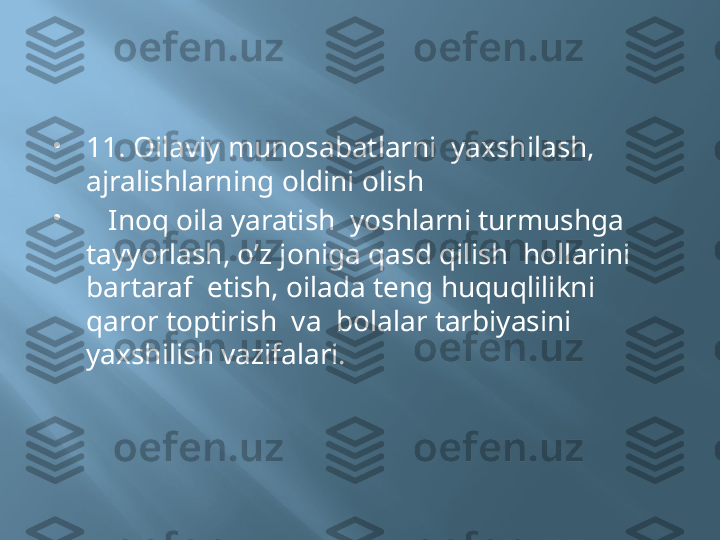 
11. Oilaviy munosabatlarni  yaxshilash, 
ajralishlarning oldini olish 

    Inoq oila yaratish  yoshlarni turmushga  
tayyorlash, o’z joniga qasd qilish  hollarini 
bartaraf  etish, oilada teng huquqlilikni  
qaror toptirish  va  bolalar tarbiyasini  
yaxshilish vazifalari. 