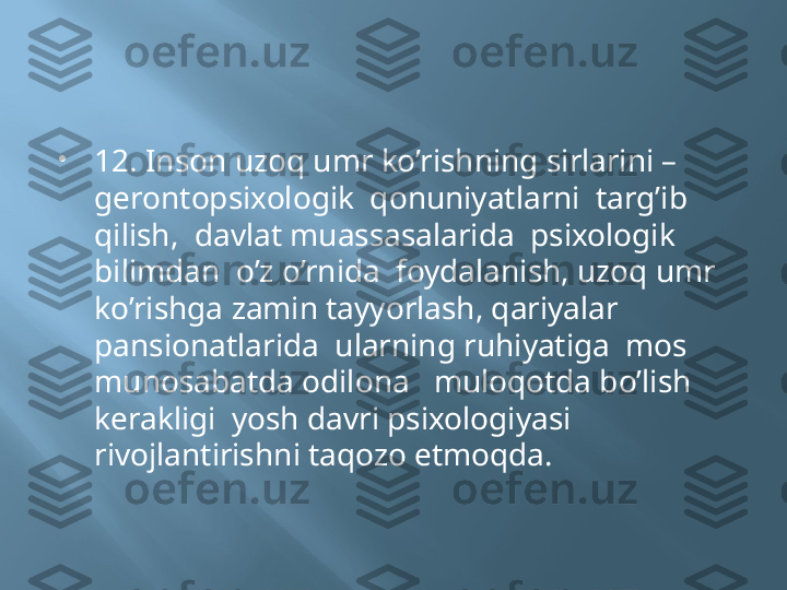 
12. Inson uzoq umr ko’rishning sirlarini – 
gerontopsixologik  qonuniyatlarni  targ’ib  
qilish,  davlat muassasalarida  psixologik 
bilimdan  o’z o’rnida  foydalanish, uzoq umr 
ko’rishga zamin tayyorlash, qariyalar 
pansionatlarida  ularning ruhiyatiga  mos 
munosabatda odilona   muloqotda bo’lish  
kerakligi  yosh davri psixologiyasi 
rivojlantirishni taqozo etmoqda. 