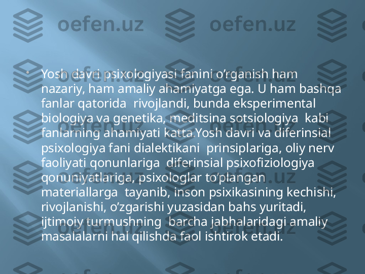 
Yosh davri psixologiyasi fanini o’rganish ham 
nazariy, ham amaliy ahamiyatga ega. U ham bashqa 
fanlar qatorida  rivojlandi, bunda eksperimental 
biologiya va genetika, meditsina sotsiologiya  kabi 
fanlarning ahamiyati katta.Yosh davri va diferinsial 
psixologiya fani dialektikani  prinsiplariga, oliy nerv 
faoliyati qonunlariga  diferinsial psixofiziologiya  
qonuniyatlariga, psixologlar to’plangan 
materiallarga  tayanib, inson psixikasining kechishi, 
rivojlanishi, o’zgarishi yuzasidan bahs yuritadi, 
ijtimoiy turmushning  barcha jabhalaridagi amaliy 
masalalarni hal qilishda faol ishtirok etadi. 